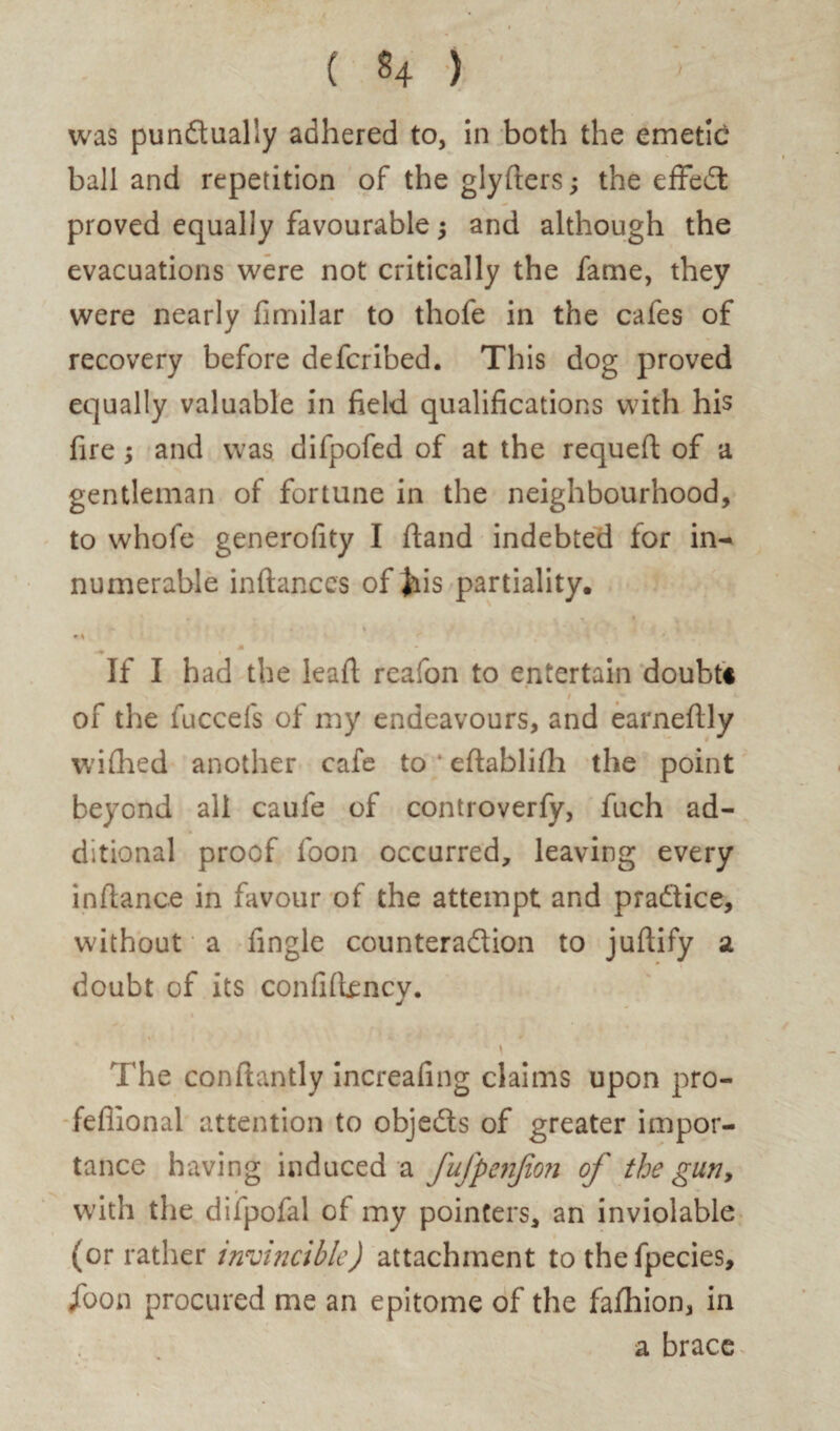 ball and repetition of the glyfters; the effeCt proved equally favourable $ and although the evacuations were not critically the fame, they were nearly fimilar to thofe in the cafes of recovery before defcribed. This dog proved equally valuable in field qualifications with his fire ; and was difpofed of at the requefi of a gentleman of fortune in the neighbourhood, to whofe generofity I hand indebted for in-* numerable inftanccs of Jiis partiality. • % M If I had the lead reafon to entertain doubt* . i of the fuccefs of my endeavours, and earneftly wifhed another cafe to eftablifii the point beyond all caufe of controverfy, fuch ad¬ ditional proof loon occurred, leaving every infiance in favour of the attempt and practice, without a fingle counteraction to juftify a doubt of its confifiency. \ The conftantly increafing claims upon pro- fefiional attention to objects of greater impor¬ tance having induced a fufpenjion of the gun, with the difpofal of my pointers, an inviolable (or rather invincible) attachment to the fpecies, jfoon procured me an epitome of the fafhion, in a brace