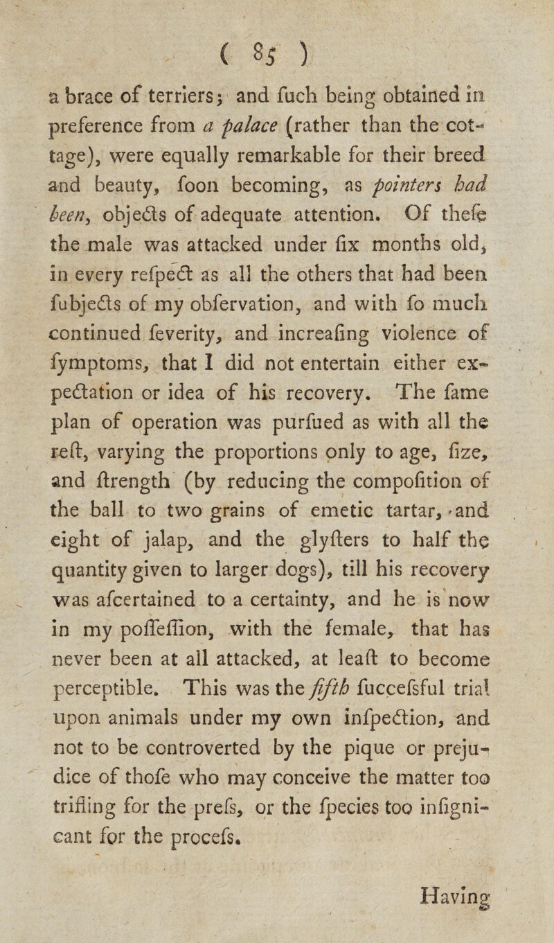 a brace of terriers y and fuch being obtained in preference from a palace (rather than the cot¬ tage), were equally remarkable for their breed and beauty, foon becoming, as pointers had been, objeds of adequate attention. Of thefe the male was attacked under fix months old, in every refped as all the others that had been fubjeds of my obfervation, and with fo much continued feverity, and increafing violence of fymptoms, that I did not entertain either ex- pedation or idea of his recovery. The fame plan of operation was purfued as with all the reft, varying the proportions only to age, fize, and ftrength (by reducing the compofition of the ball to two grains of emetic tartar,'and eight of jalap, and the glyfters to half the quantity given to larger dogs), till his recovery was afcertained to a certainty, and he is now in my poftefTion, with the female, that has never been at all attacked, at lead: to become perceptible. This was the fifth fuccefsful trial upon animals under my own infpedion, and not to be controverted by the pique or preju¬ dice of thofe who may conceive the matter too trifling for the prefs, or the fpecies too infigni- cant for the procefs. Havin