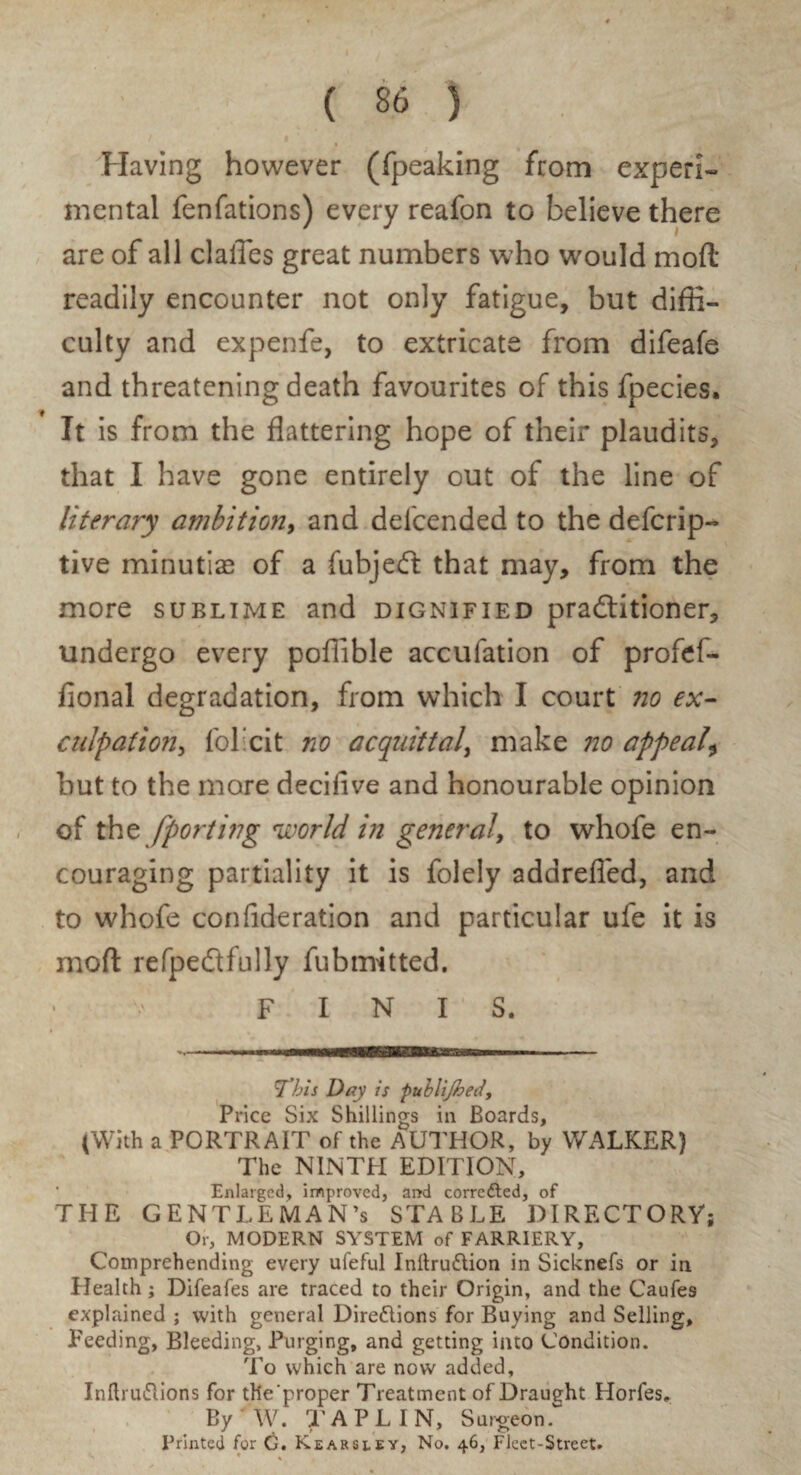 Having however (fpeaking from experi¬ mental fenfations) every reafon to believe there are of all clalTes great numbers who would mod readily encounter not only fatigue, but diffi¬ culty and expenfe, to extricate from difeafe and threatening death favourites of this fpecies. It is from the flattering hope of their plaudits, that I have gone entirely out of the line of literary ambition, and defcended to the defcrip- tive minutiae of a fubjeft that may, from the more sublime and dignified pradtitioner, undergo every poffible accufation of profef- fional degradation, from which I court no ex- culpation, fol’cit no acquittal, make no appeal\ but to the more decifive and honourable opinion of tht [porting world in general, to whofe en¬ couraging partiality it is folely adareficd, and to whofe confideration and particular ufe it is mod refpedlfully fubmitted. FINIS. ’This Day is publijhed. Price Six Shillings in Boards, (With a PORTRAIT of the AUTHOR, by WALKER) The NINTH EDITION, Enlarged, improved, and corrected, of THE GENTLEMAN’S STABLE DIRECTORY; Or, MODERN SYSTEM of FARRIERY, Comprehending every uleful InllruCtion in Sicknefs or in Health; Difeafes are traced to their Origin, and the Caufes explained ; with general Directions for Buying and Selling, Feeding, Bleeding, Purging, and getting into Condition. To which are now added, InftruCiions for tlie'proper Treatment of Draught Horfes. By W. X A PL IN, Surgeon. Printed for G. Kearseey, No. 46, Fleet-Street. ♦