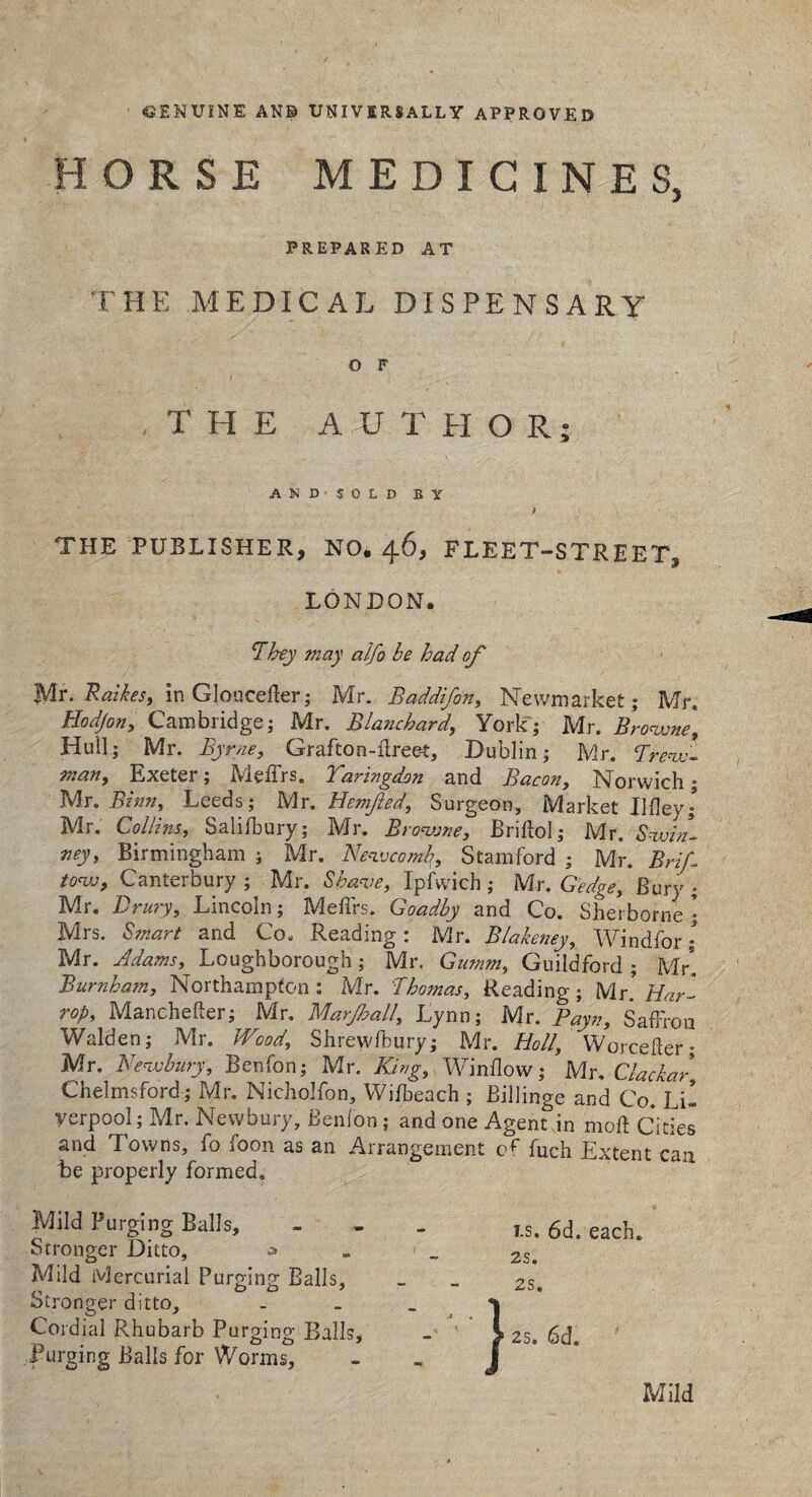 GENUINE ANB UNIVERSALLY APPROVED HORSE MEDICINES, PREPARED AT THE MEDICAL DISPENSARY O F THE AUTHOR- AND SOLD BY THE PUBLISHER, NO. 46, FLEET-STREET, LONDON. ’They may alfo be had of Mr. Raikes, in GJoucefler; Mr. Baddifon, Newmarket; Mr. Hodjon, Cambridge; Mr. Blanchard, York; Mr. Browne, Hull; Mr. Byrne, Grafton-ilreet, Dublin; Mr. Trew- man, Exeter; Meffrs. Taringdan and Bacon, Norwich; Mr. Binn, Leeds; Mr. Bonified, Surgeon, Market Ilfley; Mr. Collins, Saiifbury; Mr. Browne, Briftol; Mr. Swin- ney, Birmingham; Mr. Newcomb, Stamford; Mr. Brif tow, Canterbury ; Mr. Shave, Ipfwich; Mr. G'edge, Bury ; Mr. Drury, Lincoln; MefTrs. Goadby and Co. Sherborne \ Mrs. Smart and Co. Reading: Mr. Blake?iey, Windfor; Mr. Adams, Loughborough; Mr. Gumm, Guildford ; Mr! Burnham, Northampton: Mr. Thomas, Reading; Mr. Har- rop, Manchefter; Mr. Marjball, Lynn; Mr. Payn, Saffron Walden; Mr. Wood, Shrewsbury; Mr. Hoi/, Worcefter; Mr. Newbury, Benfon; Mr. King, Window; Mr. Clackar, Chelmsford; Mr. Nicholfon, Wifbeach ; Billinge and Co. Li! yerpool; Mr. Newbury, Benfon ; and one Agent jn mod Cities and Towns, fo foon as an Arrangement of fuch Extent can Be properly formed. Mild Purging Balls, Stronger Ditto, Mild Mercurial Purging Balls, Stronger ditto. Cordial Rhubarb Purging Balls, forging Balls for Worms, } i.s. 6d. each. 2S. 2S. 25. 6d. Mild