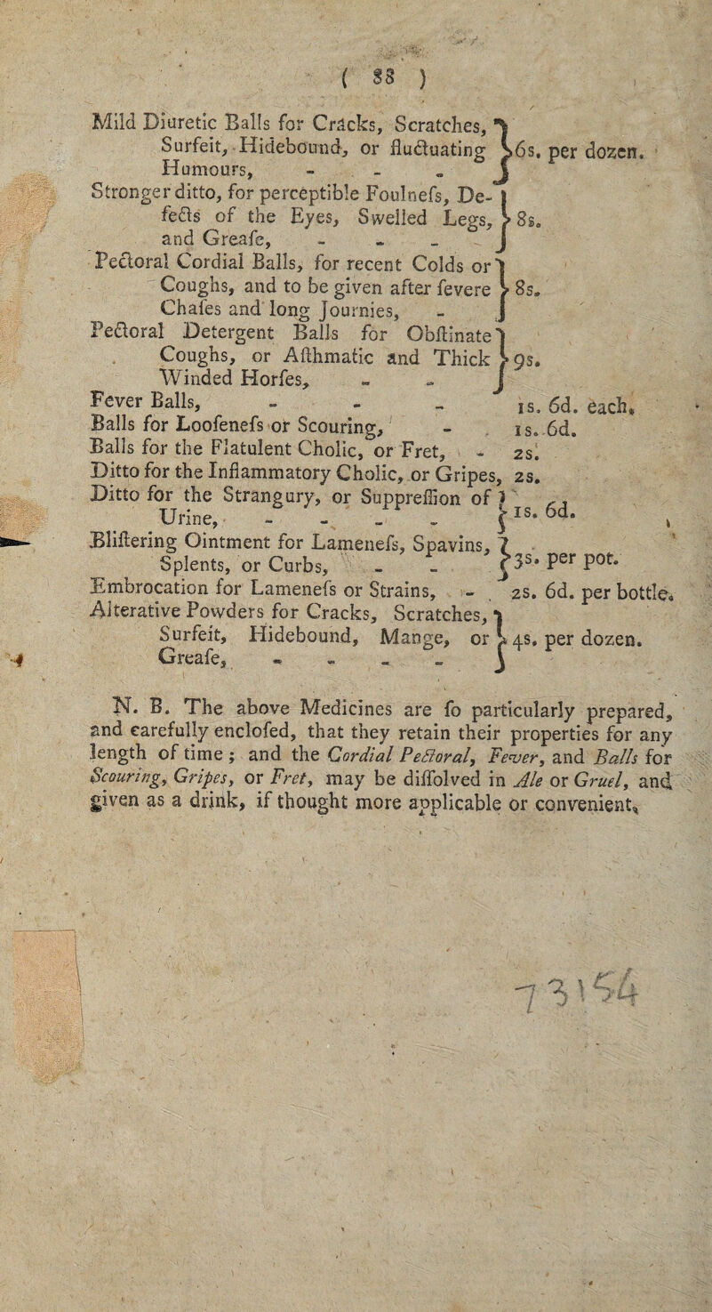 ( ) Mild Diuretic Balls for Crocks, Scratches, j Surfeit, Hidebound, or fluduating >6s. per dozen. Humours, j Stronger ditto, for perceptible Foulnefs, De- | feds of the Eyes, Swelled Legs, > 8sa and Greafe, - ~ J Pectoral Cordial Balls, for recent Colds orl Coughs, and to be given after fevere > 8s« Chafes and long Journies, Pe&oral Detergent Balls for ObfHnate' Coughs, or Afthmatic and Thick >Os. Winded Horfes, - Fever Bails, - - is. 6d. each* Balls for Loofenefs or Scouring, - is. 6d. Balls for the Flatulent Cholic, or Fret, - 2s. Ditto for the Inflammatory Cholic, or Gripes, 2s, Ditto for the Strangury, or Suppreflion of 1 Urine, - - _ , Jis. 6d. k Bliflering Ointment for Lamenefs, Spavins, 7 Splents, or Curbs, ^3s* Per Pof» Embrocation for Lamenefs or Strains, - 2s. 6d. per bottlo# Alterative Powders for Cracks, Scratches, Surfeit, Hidebound, Greafe* » Mange, or ^ 4s, per dozen. N. B. The above Medicines are fo particularly prepared, and carefully enclofed, that they retain their properties for any length of time ; and the Cordial PeRoral, Fever, and Balls for Scouring, Gripes, or Fret, may be diffolved in Ale or Gruel, and given as a drink, if thought more applicable or convenient*