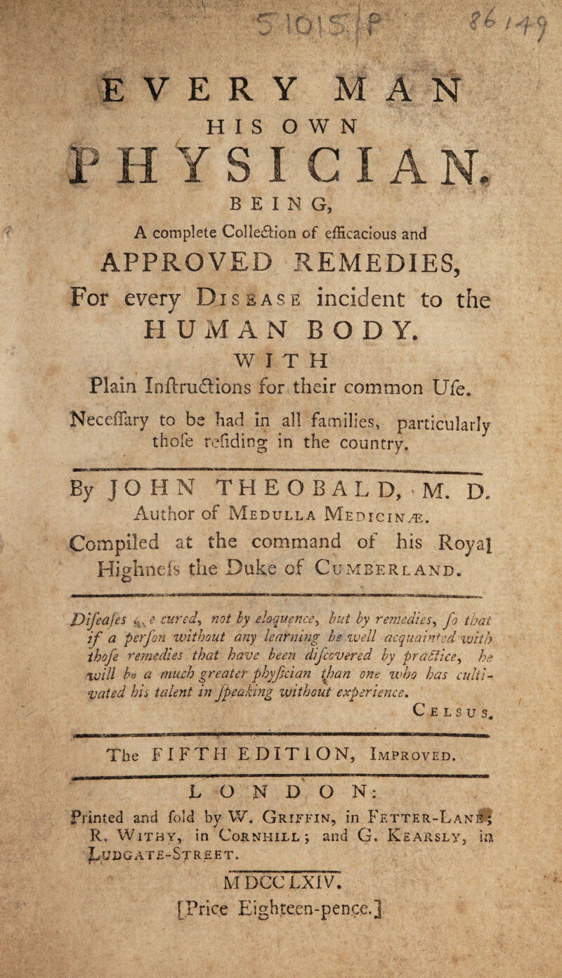 \ • . ' wJ t \J f TL p . EVERY MAN HIS OWN BEING, A complete Colle&ion of efficacious and APPROVED REMEDIES, For every Disease incident to the H UMAN BODY. W I T H Plain Inftruftions for their common Ufe. Neceffary to be had in all families, particularly thofe rdiding in the country. bTToh n~ t heoba Author of Medulla Medicine. Compiled at the command of his Royal Highneis the Duke of Cumberland. Dtfeafes ev,e cured, not by eloquence, but by remedies, fo that if a perfon without any learning be well acquainted with thofe remedies that have been difcovered by practice, he will bt> a much greater phyfecian than one who has culti¬ vated his talent in jpeaking without experience. C E L S U S, The FIFTH EDITION, Improved. L O N DQ N; Primed and fold by W. Griffin, in Fetter-Lane j R. Withy, in Co&nhill; and G. Kearsly, in JLuDG AT£-Sj RE ET. mdccTxdT. [Price Eighteen-pence.]