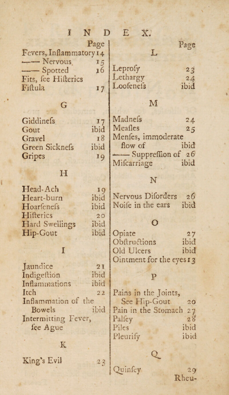 Page Fevers, Inflammatory 14. •-Nervous, 15 -Spotted 16 Fits, fee Hifterics Fiftula 17 L Leprofy Lethargy Loo Tends G Page 23 . 24 ibid Giddinefs 17 Gout ibid Gravel 18 Green Sicknefs ibid Gripes 19 H Plead-Ach 19 Heart-burn ibid Hoarfends ibid Hifterics 20 Hard Swellings ibid Hip-Gout ibid * I Jaundice 21 Indigeftion ibid Inflammations ibid Itch 22 Inflammation of the Bowels ibid Intermitting Fever, fee Ague King’s Evil Madnefs 24. Meafles 25 Menfes, immoderate flow of ibid -Supprefllon of 26 Mifcarriage ibid N Nervous Diforders 26 Noife in the ears ibid O Opiate Obftruftions Old Ulcers Ointment fcr the P Pains in the Joints, See Hip-Gout 20 Pain in the Stomach 27 Paifey 2$ Piles ibid Fleur i fy ibid 27 ibid ibid eyes 13 23 Quin fey 29 Rheu-