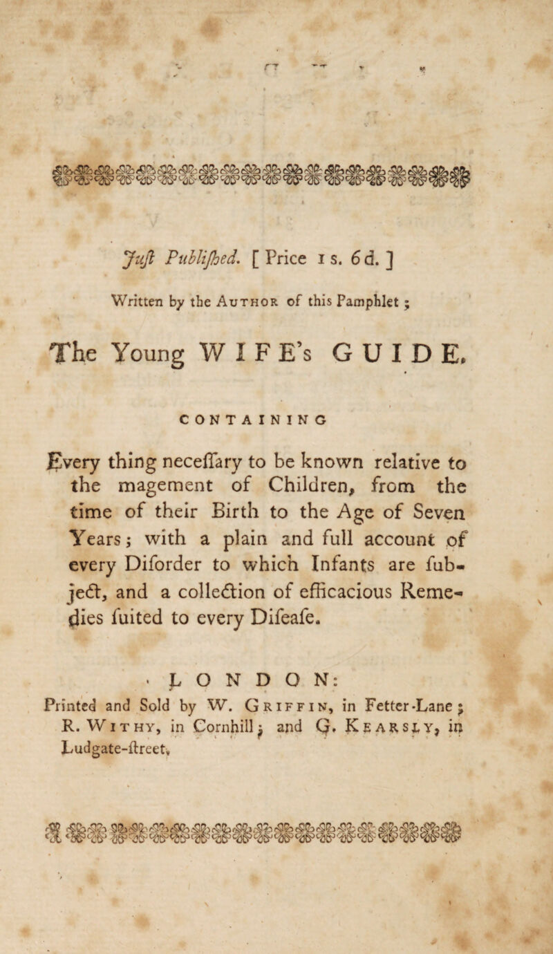 Jicji Publijhed. [ Price is. 6d. ] Written by the Author of this Pamphlet ; The Young WIFE’s GUIDE. i CONTAINING Every thing neceflary to be known relative to the magement of Children, from the time of their Birth to the Age of Seven Years; with a plain and full account of every Diforder to which Infants are fub- jeft, and a collection of efficacious Reme¬ dies fuited to every Difeafe. . LONDON: Printed and Sold by W. Griffin, in Fetter-Lane $ R. Withy, in Cornhill; and Q. Kears;y, in Ludgate-ftreet, t£(b -SSl Cct WW WhS5iu^'2icP‘l!§)t3cr «