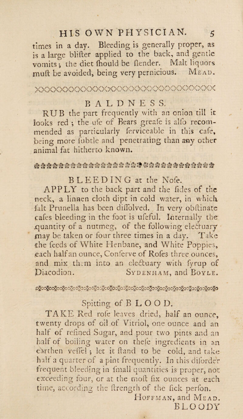 times in a day. Bleeding is generally proper, as is a large blifter applied to the back, and gentle vomits •, the diet (hould be Bender. Malt liquors mull be avoided, being very pernicious. Mead. / V V V V V V V’ vvv / **,* r, \s \/ V \f V* -♦/ V* V .**'*./%/ '• /%«’*'%*>* %.**■*- BALDNESS, RUB the part frequently with an onion till it looks red •, the ufe of Bears greafe is alfo recom¬ mended as particularly ferviceable in this cafe, being more fubtle and penetrating than atiy other animal fat hitherto known. &&&&&&&& BLEEDING at the Nofe. APPLY to the back part and the Tides of the neck, a linnen cloth dipt in cold water, in which fait Prunella has been diftolved. In very obftinate cafes bleeding in the foot is ufefuL Internally the .quantity of a nutmeg, of the following elebluary may be taken or four three times in a day. Take the feeds of White Henbane, and White Poppies, each half an ounce, Conferve of Rofes three ounces, and mix them into an ele&uary with fyrup of Diacodion. Sydenham, and Boyle. Spitting of B L O O D. TAKE Red rofe leaves dried, half an ounce, twenty drops of oil of Vitriol, one ounce and an half of refined Sugar, and pour two pints and an half of boiling water on thefe ingredients in an earthen veffel ; let it Band to be cold, and take half a quarter of a pint frequently. In this difordeV frequent bleeding in fmall quantities is- proper, non exceeding four, or at the mo ft fix ounces at each time, according the ftrength of the fick perfon. Hoffman, and Mead. BLOODY