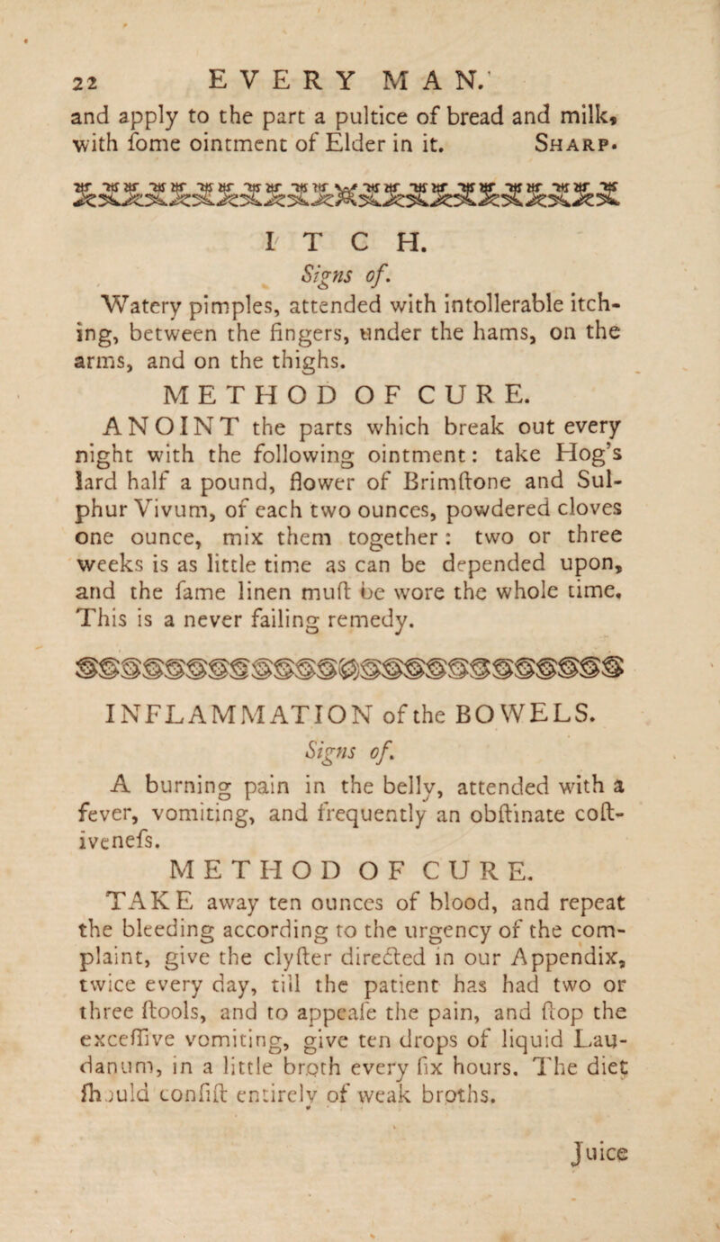 and apply to the part a pultice of bread and milk* with fome ointment of Elder in it. Sharp. ar -war -ajar war -war witr ttfar -war *war tts I T C H. of. Watery pimples, attended with intolerable itch¬ ing, between the fingers, tinder the hams, on the arms, and on the thighs. METHOD OF CURE. ANOINT the parts which break out every night with the following ointment: take Hog's lard half a pound, flower of Brimftone and Sul¬ phur Vivum, of each two ounces, powdered cloves one ounce, mix them together: two or three weeks is as little time as can be depended upon, and the fame linen muft be wore the whole time. This is a never failing remedy. INFLAMMATION of the BOWELS. Signs of. A burning pain in the belly, attended with a fever, vomiting, and frequently an obftinate coft- ivenefs. METHOD OF CURE. TAKE away ten ounces of blood, and repeat the bleeding according to the urgency of the com¬ plaint, give the clyfter directed in our Appendix, twice every day, till the patient has had two or three flools, and to appeafe the pain, and flop the exceflive vomiting, give ten drops of liquid Lau¬ danum, in a little broth every fix hours. The diet fhjuld conflfl: entirely of weak broths. juice