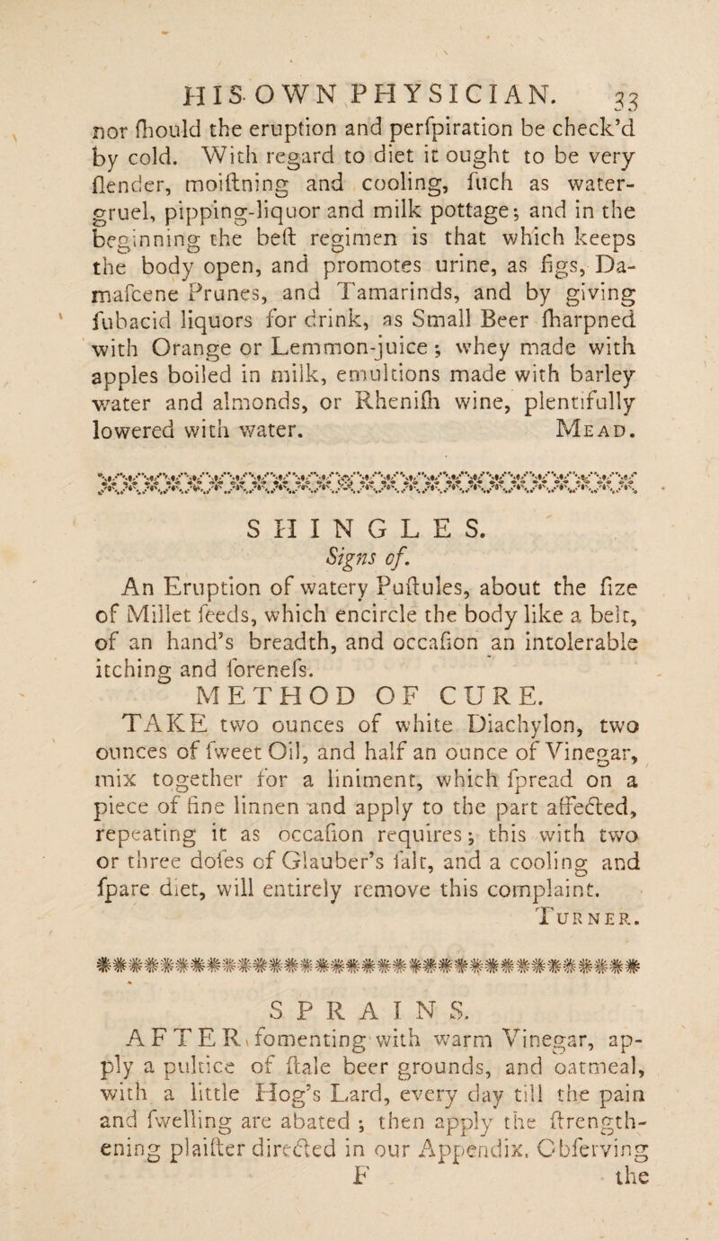 nor fhonld the eruption and perfpiration be check’d by cold. With regard to diet it ought to be very (lender, moiftning and cooling, fuch as water- gruel, pipping-liquor and milk pottage; and in the beginning the bed regimen is that which keeps the body open, and promotes urine, as figs, Da- mafeene Prunes, and Tamarinds, and by giving fubacid liquors for drink, as Small Beer fharpned with Orange or Lemmon-juice ; whey made with apples boiled in milk, emultions made with barley water and almonds, or Rheniih wine, plentifully lowered with water. Mead. SHINGLES. Signs of. An Eruption of watery Puftules, about the fze of Millet feeds, which encircle the body like a belt, of an hand’s breadth, and occafon an intolerable itching and forenefs. METHOD OF CURE. TAKE two ounces of white Diachylon, two ounces of fweet Oil, and half an ounce of Vinegar, mix together for a liniment, which fpread on a piece of fine linnen and apply to the part affedted, repeating it as occafion requires; this with two or three doles of Glauber’s fair, and a cooling; and fpare diet, will entirely remove this complaint. Turner. SPRAINS. A F T E Rv fomenting with warm Vinegar, ap¬ ply a pultice of dale beer grounds, and oatmeal, with a little Hog’s Lard, every clay till the pain and fwelling are abated ; then apply the (Length¬ ening plaifter directed in our Appendix. Cbferving F the