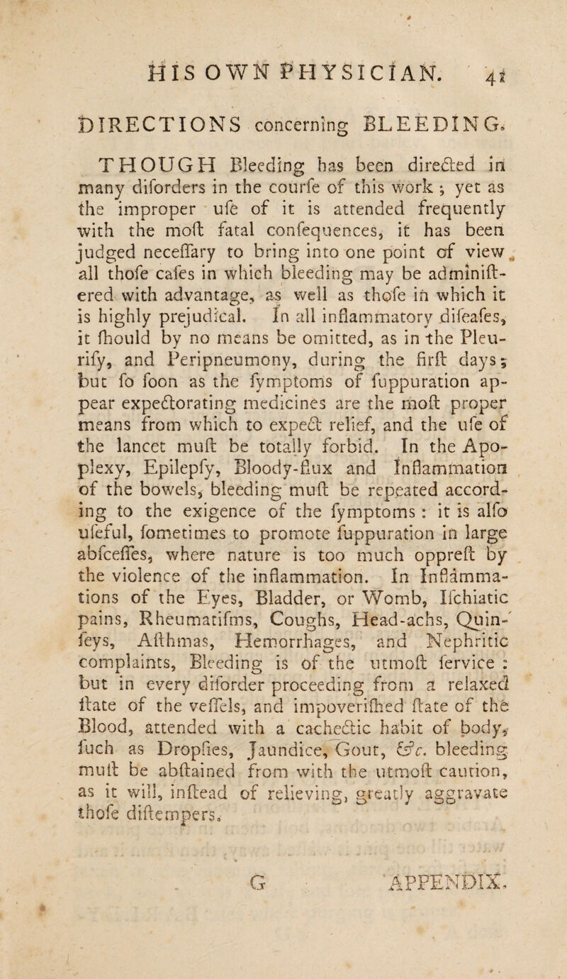 DIRECTIONS concerning BLEEDING, THOUGH Bleeding has been directed in many diforders in the courfe of this work •, yet as the improper ufe of it is attended frequently with the moil: fatal confequences, it has been judged neceiTary to bring into one point of view all thofe cafes in which bleeding may be adminift- ered with advantage, as well as thofe in which it is highly prejudical. In all inflammatory difeafes, it fhould by no means be omitted, as in the Pleu- rify, and Feripneumony, during the firft days; but fo foon as the fymptoms of fuppuration ap¬ pear expectorating medicines are the moft proper means from which to expefi relief, and the ufe of the lancet mud: be totally forbid. In the Apo¬ plexy, Epilepfy, Bloody-flux and Inflammation of the bowels, bleeding muft be repeated accord¬ ing to the exigence of the fymptoms : it is alfo ufeful, fometimes to promote fuppuration in large abicefies, where nature is too much opprefl: by the violence of the inflammation. In Inf anima¬ tions of the Eyes, Bladder, or Womb, Ifchiatic pains, Rheumatifms, Coughs, Head-achs, Quin-' feys, AAhmas, Hemorrhages, and Nephritic complaints. Bleeding is of the utmofl: fervice : but in every diforder proceeding from at relaxed Hate of the veffels, and impoveriflied date of the. Blood, attended with a cacheftic habit of body,' inch as Dropfies, Jaundice, Gout, &c. bleeding mull be abflained from with the utmofl: caution, as it will, infcead of relieving, greatly aggravate thofe diftemper's. APPENDIX.