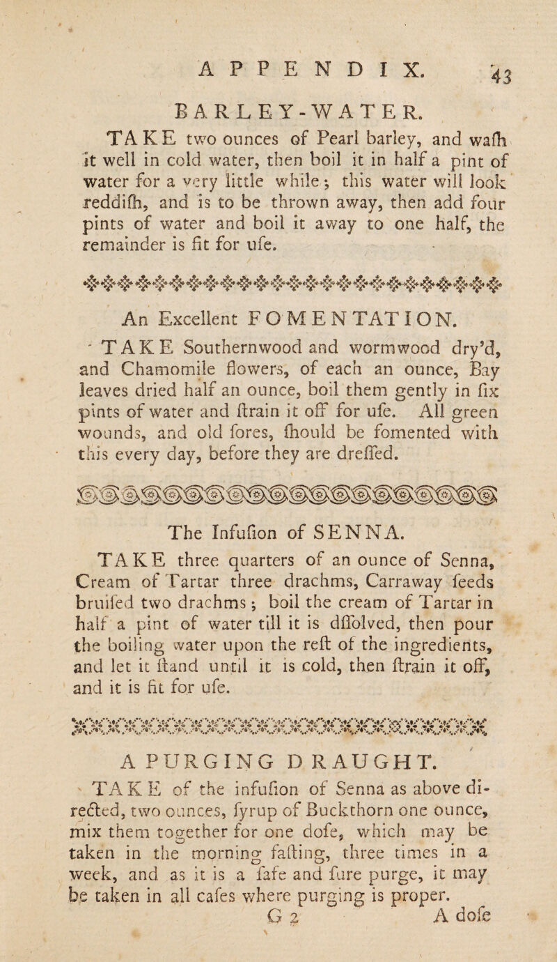 / APPENDIX. 43 EARLE Y -WATE R. TAKE two ounces of Pearl barley, and wafh it well in cold water, then boil it in half a pint of water for a very little while ; this water will look reddifh, and is to be thrown away, then add four pints of water and boil it away to one half, the remainder is fit for ufe. An Excellent F O M E N TAT I O N. 'TAKE Southernwood and wormwood dry’d, and Chamomile flowers, of each an ounce. Bay leaves dried half an ounce, boil them gently in fix pints of water and ftrain it off for ufe. All green wounds, and old fores, iliould be fomented with this every day, before they are dreffed. The Infufion of SENNA. TAKE three quarters of an ounce of Senna, Cream of Tartar three drachms, Carraway feeds bruiled two drachms; boil the cream of Tartar in half a pint of water till it is dflfolved, then pour the boiling water upon the reft of the ingredients, and let it itand until it is cold, then ftrain it off, and it is fit for ufe. «•- -» * ©*-» »’<*• o -9 «*» <» <a < «• «* « -» » <■» <o -9 &’<© «i <u «?,<• *>*♦ • o> -o vT-% • «« c--« ® APURGiNG D R AUGHT. TAK E of the infufion of Senna as above di¬ rected, two ounces, fyrup of Buckthorn one ounce, mix them together for one dofe, which may be taken in the morning falling, three times in a week, and as it is a fafe and fare purge, it may be taken in all cafes where purging is proper. G z A dofe