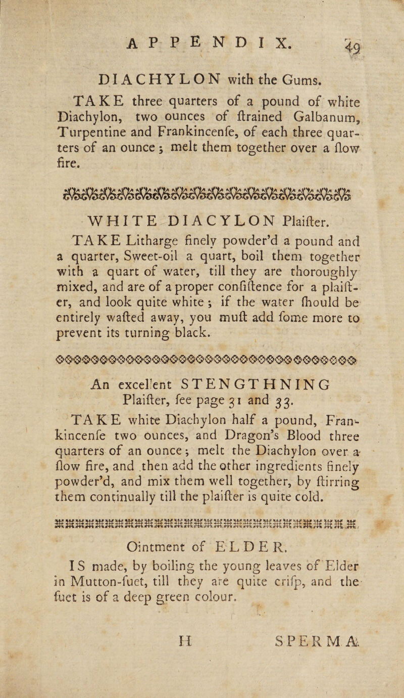 DIACHYLON with the Gums. TAKE three quarters of a pound of white Diachylon, two ounces of {trained Galbanum, Turpentine and Frankincenfe, of each three quar¬ ters of an ounce ; melt them together over a How fire. WHITE DIACYLON Plaifter. TAKE Litharge finely powder’d a pound and a quarter, Sweet-oil a quart, boil them together with a quart of water, till they are thoroughly mixed, and are of a proper confidence for a plaift- er, and look quite white ; if the water fhould be entirely wafted away, you mull add fome more to prevent its turning black. An excellent STENGTHNING Plaifter, fee page 31 and 33. TAKE white Diachylon half a pound, Fran- kincenfe two ounces, and Dragon’s Blood three quarters of an ounce-, melt the Diachylon over a flow fire, and then add the other ingredients finely powder’d, and mix them well together, by ftirring them continually till the plaifter is quite cold. Ointment of ELDER. IS made, by boiling the young leaves of Elder in Mutton-fuet, till they are quite crifp, and the fuet is of a deep green colour. H S P E R M. A