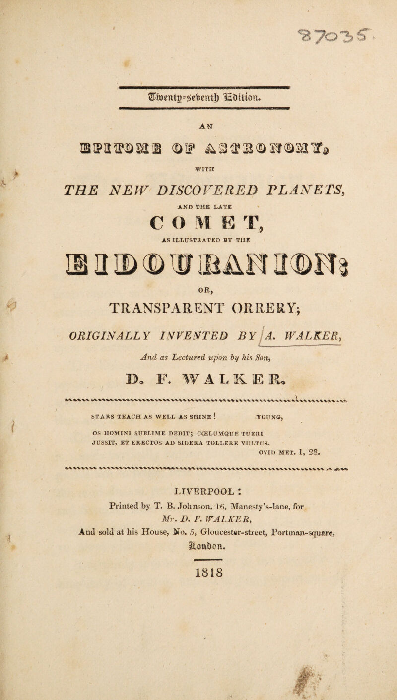 B7<=>3 ^foentg^ebcnt!) lEDttton. AN IB IP!12?®sat2 (DIP &Sff3B®Sr®8a,ak WITH THB NEW DISCOVERED PLANETS, AND THE LATE C O M E T, AS ILLUSTRATED BV THE OB, TRANSPARENT ORRERY; ORIGINALLY INVENTED HY A. WALKER, And as Lectured upon by his Son, Do F. WALKER. V'X^/V'^'W'V^'V v-v-v^v -v-wx •%.-%.-v^ •V*>V% v\ W \\\\ VVW vv * \ V\ STARS TEACH AS WELL AS SHINE ! YOUNG, OS HOMINI SUBLIME DEDIT; CCELUMQUE TUERI JUSSIT, ET ERECTOS AD SIDERA TOLLERE VULTUS. OVID MET. 1, 28. ► V\\A\V-W VWWA LIVERPOOL: Printed by T. B. Johnson, 16, Manesty’s-lane, for Mr. D. F. WALKER, And sold at his House, No. 5, Gloucester-street, Port man-square, SLontjon. 1818