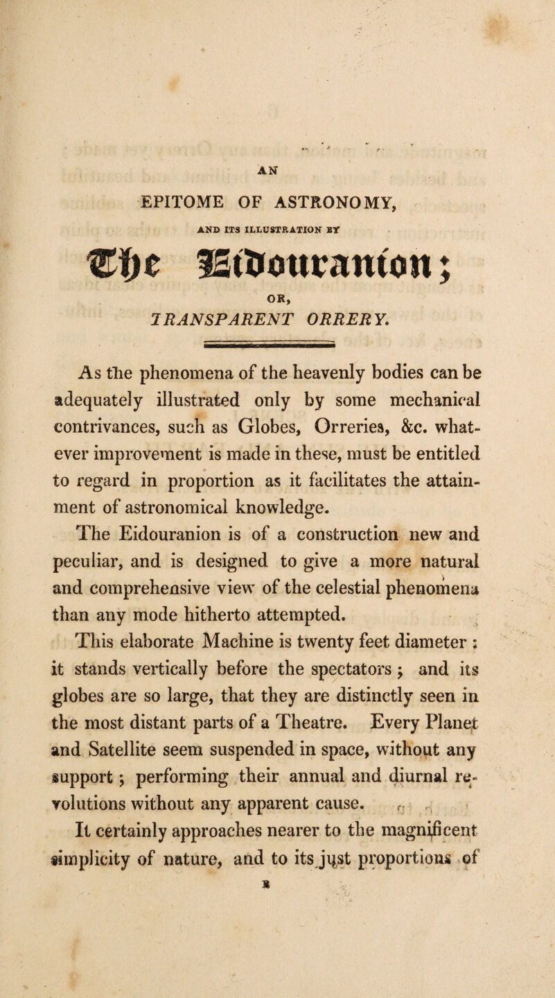 AN EPITOME OF ASTRONOMY, AND ITS ILLUSTRATION BY €fjc fSt&ouramon; OR, 1RANSPARENT ORRERY'. As tlie phenomena of the heavenly bodies can be adequately illustrated only by some mechanical contrivances, such as Globes, Orreries, &c. what¬ ever improvement is made in these, must be entitled to regard in proportion as it facilitates the attain¬ ment of astronomical knowledge. The Eidouranion is of a construction new and peculiar, and is designed to give a more natural and comprehensive view' of the celestial phenomena than any mode hitherto attempted. This elaborate Machine is twenty feet diameter ; it stands vertically before the spectators ; and its globes are so large, that they are distinctly seen in the most distant parts of a Theatre. Every Planet and Satellite seem suspended in space, without any support \ performing their annual and diurnal re¬ volutions without any apparent cause. r It certainly approaches nearer to the magnificent simplicity of nature, and to its jqst proportions of *