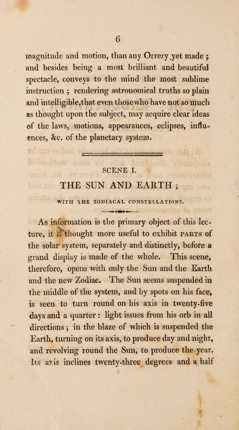 magnitude and motion, than any Orrery yet made j and besides being a most brilliant and beautiful spectacle, conveys to the mind the most sublime instruction ; rendering astronomical truths so plain and intelligible,that even those who have not so much as thought upon the subject, may acquire clear ideas of the laws, motions, appearances, eclipses, influ¬ ences, &c\ of the planetary system. SCENE I. THE SUN AND EARTH ; WITH THE ZODIACAL CONSTELLATIONS. As information is the primary object of this lec¬ ture, it il thought more useful to exhibit parts of the solar system, separately and distinctly, before a grand display is made of the whole. This scene, therefore, opens with only the Sun and the Earth and the new Zodiac. The Sun seems suspended in the middle of the system, and by spots on his face, is seen to turn round on his axis in twenty-five days and a quarter: light issues from his orb in all directions; in the blaze of which is suspended the Earth, turning on its axis, to produce day and night, and revolving round the Sun, to produce the year. Its axis inclines twenty-three degrees and a half