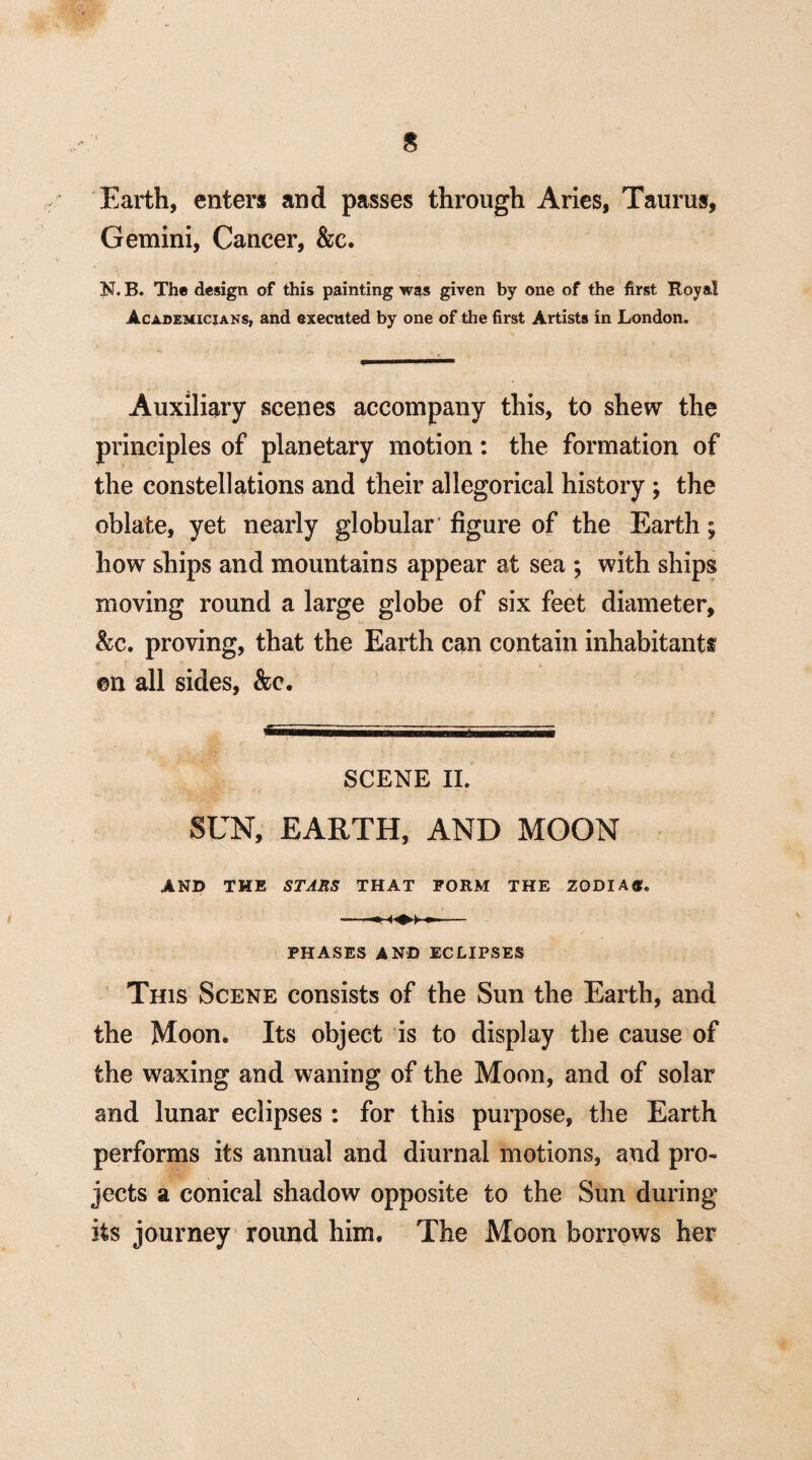 $ Earth, enters and passes through Aries, Taurus, Gemini, Cancer, &c. N. B. The design of this painting was given by one of the first Royal Academicians, and executed by one of the first Artists in London. Auxiliary scenes accompany this, to shew the principles of planetary motion: the formation of the constellations and their allegorical history ; the oblate, yet nearly globular figure of the Earth; how ships and mountains appear at sea ; with ships moving round a large globe of six feet diameter, &c. proving, that the Earth can contain inhabitants ©n all sides, &o. SCENE II. SUN, EARTH, AND MOON AND THE STARS THAT FORM THE ZQDIAtf. PHASES AND ECLIPSES This Scene consists of the Sun the Earth, and the Moon. Its object is to display the cause of the waxing and waning of the Moon, and of solar and lunar eclipses : for this purpose, the Earth performs its annual and diurnal motions, and pro¬ jects a conical shadow opposite to the Sun during its journey round him. The Moon borrows her