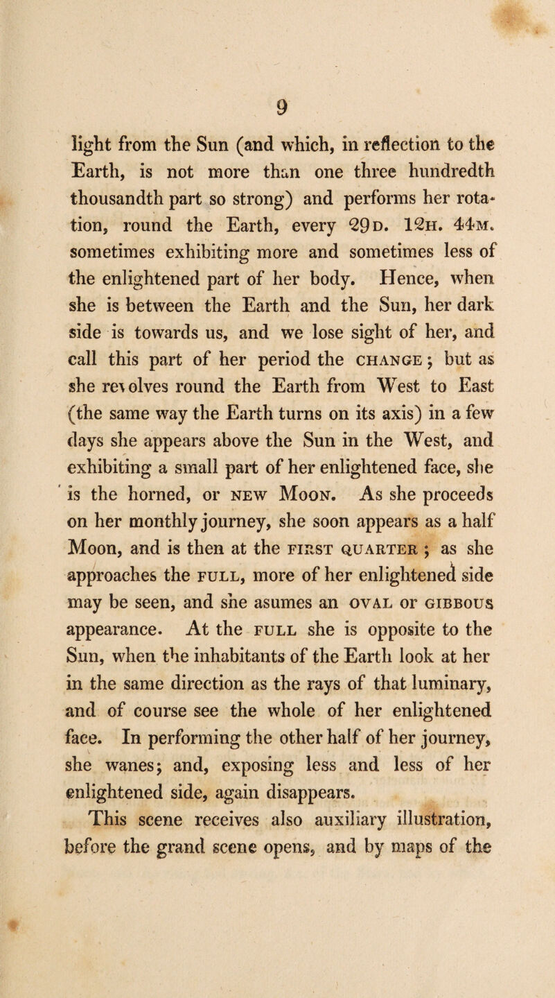 light from the Sun (and which, in reflection to the Earth, is not more than one three hundredth thousandth part so strong) and performs her rota¬ tion, round the Earth, every 29 d. 12h. 44m. sometimes exhibiting more and sometimes less of the enlightened part of her body. Hence, when she is between the Earth and the Sun, her dark side is towards us, and we lose sight of her, and call this part of her period the change ; but as she resolves round the Earth from West to East (the same way the Earth turns on its axis) in a few days she appears above the Sun in the West, and exhibiting a small part of her enlightened face, she is the horned, or new Moon. As she proceeds on her monthly journey, she soon appears as a half Moon, and is then at the first quarter ; as she approaches the full, more of her enlightened side may be seen, and she asumes an oval or gibbous appearance. At the full she is opposite to the Sun, when the inhabitants of the Earth look at her in the same direction as the rays of that luminary, and of course see the whole of her enlightened face. In performing the other half of her journey, she wanes; and, exposing less and less of her enlightened side, again disappears. This scene receives also auxiliary illustration, before the grand scene opens, and by maps of the