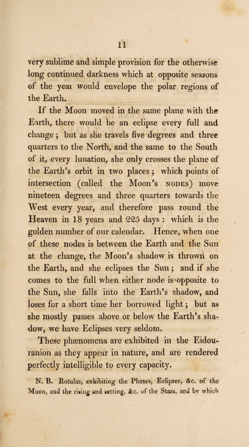 very sublime and simple provision for the otherwise long continued darkness which at opposite seasons of the yeai would envelope the polar regions of the Earth. If the Moon moved in the same plane with the Earth, there would be an eclipse every full and change ; but as she travels five degrees and three quarters to the North, and the same to the South of it, every lunation, she only crosses the plane of the Earth’s orbit in two places ; which points of intersection (called the Moon’s nodes) move nineteen degrees and three quarters towards the West every year, and therefore pass round the Heaven in 18 years and 225 days : which is the golden number of our calendar. Hence, when one of these nodes is between the Earth and the Sim at the change, the Moon’s shadow is thrown on the Earth, and she eclipses the Sun; and if she comes to the full when either node is-opposite to the Sun, she falls into the Earth’s shadow, and loses for a short time her borrowed light; but as she mostly passes above or below the Earth’s sha¬ dow, we have Eclipses very seldom. These phenomena are exhibited in the Eidou- ranion as they appear in nature, and are rendered perfectly intelligible to every capacity. N. B. Rotulas, exhibiting the Phase3, Eclipses, &c. of the Moon, and the rising and setting, &c* of the Stars, and by which