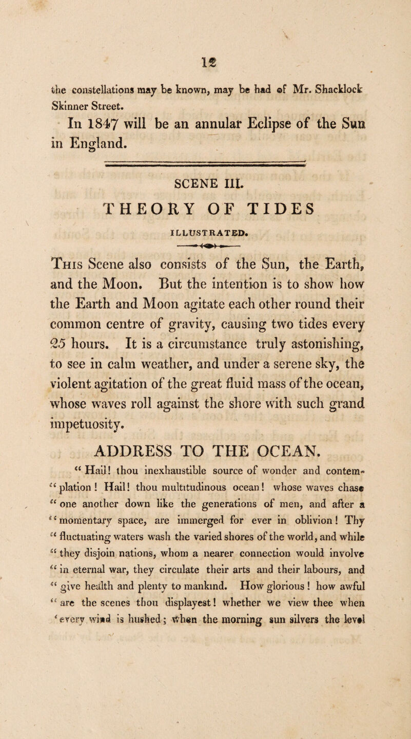 n the constellations may be known, may be had of Mr. Shacklock Skinner Street. In 1847 will be an annular Eclipse of the Sun in England. SCENE lit THEORY OF TIDES ILLUSTRATED. This Scene also consists of the Sun, the Earth, and the Moon. But the intention is to show how the Earth and Moon agitate each other round their common centre of gravity, causing two tides every £5 hours. It is a circumstance truly astonishing, to see in calm weather, and under a serene sky, the violent agitation of the great fluid mass of the ocean, whose waves roll against the shore with such grand impetuosity. ADDRESS TO THE OCEAN. <( Hai]! thou inexhaustible source of wonder and contem« i( plation ! Hail! thou multitudinous ocean! whose waves chase “ one another down like the generations of men, and after a *1 momentary space, are immerged for ever in oblivion! Thy st fluctuating waters wash the varied shores of the world, and while they disjoin nations, whom a nearer connection would involve u in eternal war, they circulate their arts and their labours, and u give health and plenty to mankind. How glorious ! how awful u are the scenes thou displayest! whether we view thee when * every wind is hushed; when the morning sun silvers the levtl