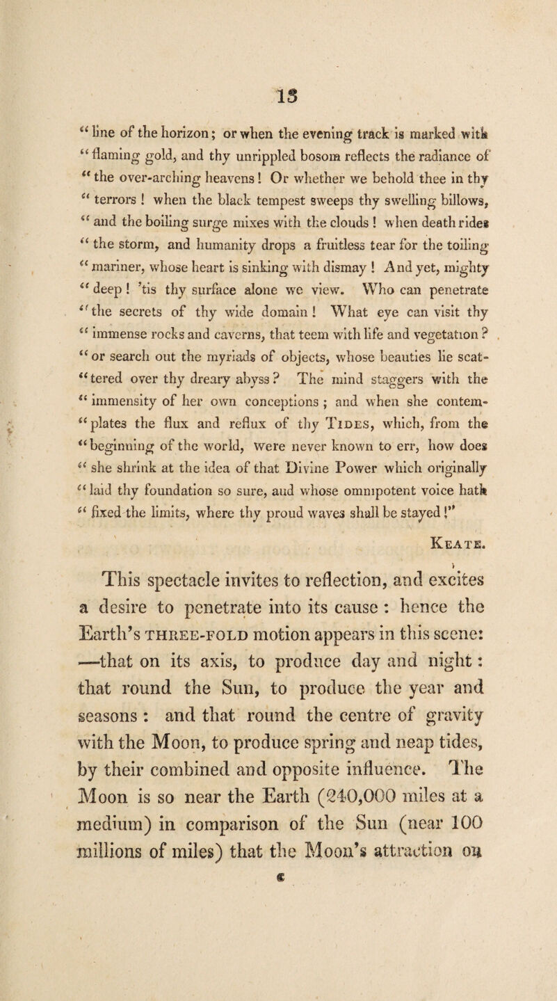 IS “ line of the horizon; or when the evening track is marked with “ flaming gold, and thy unrippled bosom reflects the radiance of u the over-arching heavens ! Or whether we behold thee in thy st terrors ! when the black tempest sweeps thy swelling billows, i( and the boiling surge mixes with the clouds ! w hen death ride* “ the storm, and humanity drops a fruitless tear for the toiling a mariner, whose heart is sinking with dismay ! And yet, mighty “ deep ! ’tis thy surface alone we view. Who can penetrate <fthe secrets of thy wide domain! What eye can visit thy 4£ immense rocks and caverns, that teem with life and vegetation ? . “or search out the myriads of objects, whose beauties lie scat¬ tered over thy dreary abyss? The mind staggers with the “ immensity of her own conceptions ; and when she contem- “plate3 the flux and reflux of thy Tides, which, from the u beginning of the world, Were never known to err, how does “ she shrink at the idea of that Divine Power which originally 1 (laid thy foundation so sure, and whose omnipotent voice hath “ fixed the limits, where thy proud waves shall be stayed Keate. i This spectacle invites to reflection, and excites a desire to penetrate into its cause : hence the Earth’s three-fold motion appears in this scene: —that on its axis, to produce day and night: that round the Sun, to produce the year and seasons : and that round the centre of gravity with the Moon, to produce spring and neap tides, by their combined and opposite influence. The Moon is so near the Earth (240,000 miles at a medium) in comparison of the Sun (near 100 millions of miles) that the Moon’s attraction on £