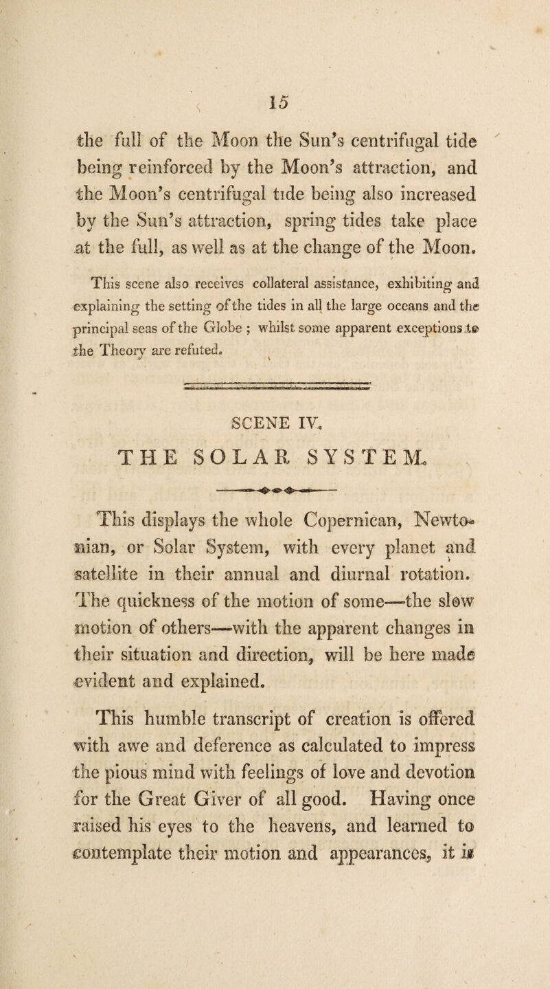 <; the full of the Moon the Sun’s centrifugal tide being reinforced by the Moon’s attraction, and the Moon’s centrifugal tide being also increased by the Sun’s attraction, spring tides take place at the full, as well as at the change of the Moon. This scene also receives collateral assistance, exhibiting and explaining the setting of the tides in all the large oceans and the principal seas of the Globe ; whilst some apparent exceptions i® ihe Theory are refuted. SCENE IV. THE SOLAR SYSTEM, This displays the whole Copernican, Newto¬ nian, or Solar System, with every planet and satellite in their annual and diurnal rotation. The quickness of the motion of some—the slow motion of others—-with the apparent changes in their situation and direction, will be here made evident and explained. This humble transcript of creation is offered with awe and deference as calculated to impress the pious mind with feelings of love and devotion for the Great Giver of all good. Having once raised his eyes to the heavens, and learned to contemplate their motion and appearances, it k