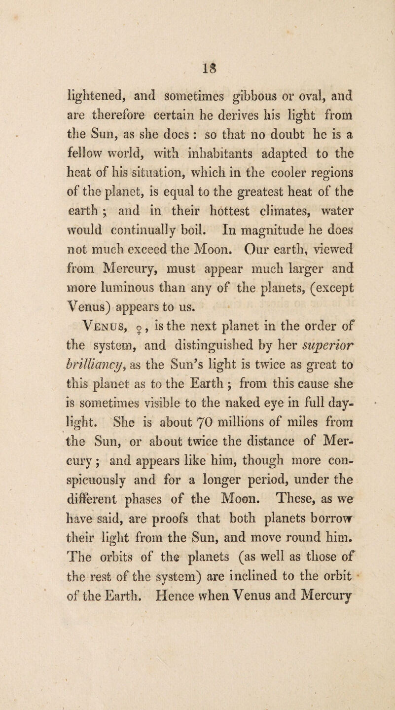 lightened, and sometimes gibbous or oval, and are therefore certain he derives his light from the Sun, as she does: so that no doubt he is a fellow world, with inhabitants adapted to the heat of his situation, which in the cooler regions of the planet, is equal to the greatest heat of the earth ; and in their hottest climates, water would continually boil. In magnitude he does not much exceed the Moon. Our earth, viewed from Mercury, must appear much larger and more luminous than any of the planets, (except Venus) appears to us. Venus, 5, is the next planet in the order of the system, and distinguished by her superior brilliancy, as the Sun’s light is twice as great to this planet as to the Earth ; from this cause she is sometimes visible to the naked eye in full day¬ light. She is about JO millions of miles from the Sun, or about twice the distance of Mer¬ cury ; and appears like him, though more con¬ spicuously and for a longer period, under the different phases of the Moon. These, as we have said, are proofs that both planets borrow their light from the Sun, and move round him. The orbits of the planets (as well as those of the rest of the system) are inclined to the orbit of the Earth. Hence when Venus and Mercury