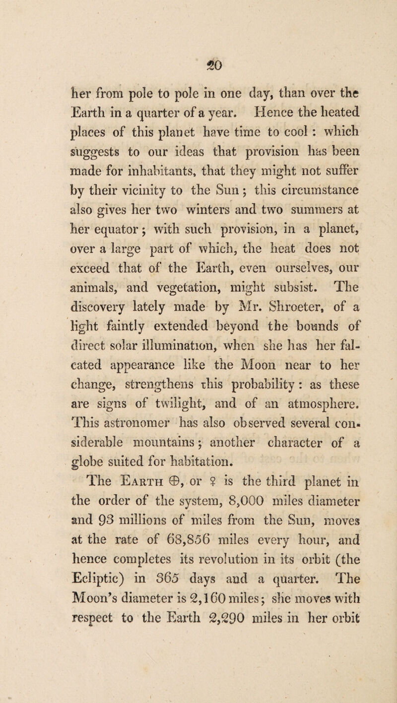 her from pole to pole in one day, than over the Earth in a quarter of a year. Hence the heated places of this planet have time to cool : which suggests to our ideas that provision has been made for inhabitants, that they might not suffer by their vicinity to the Sun ; this circumstance also gives her two winters and two summers at her equator; with such provision, in a planet, over a large part of which, the heat does not exceed that of the Earth, even ourselves, our animals, and vegetation, might subsist. The discovery lately made by Mr. Shroeter, of a light faintly extended beyond the bounds of direct solar illumination, when she has her fal¬ cated appearance like the Moon near to her change, strengthens rhis probability : as these are signs of twilight, and of an atmosphere. This astronomer has also observed several con¬ siderable mountains; another character of a globe suited for habitation. The Earth ©, or ? is the third planet in the order of the system, 8,000 miles diameter and 93 millions of miles from the Sun, moves at the rate of 68,856 miles every hour, and hence completes its revolution in its orbit (the Ecliptic) in 865 days and a quarter. The Moon’s diameter is 2,160 miles; she moves with respect to the Earth 2,290 miles in her orbit i