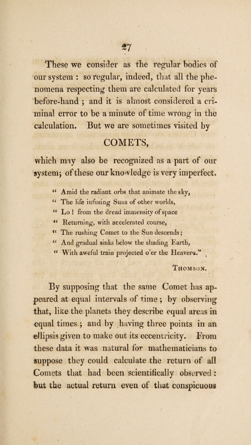 These we consider as the regular bodies of our system : so regular, indeed, that all the phe¬ nomena respecting them are calculated for years before-hand ; and it is almost considered a cri¬ minal error to be a minute of time wrong in the calculation. But we are sometimes visited by COMETS, which may also be recognized as a part of our system; of these our knowledge is very imperfect. “ Amid the radiant orbs that animate the shy, “ The life infusing Suns of other worlds, “ Lo ! from the dread immensity of space <c Returning, with accelerated course, The rushing Comet to the Sun descends; il And gradual sinks below the shading Earth, “ With aweful train projected o’er the Heavers.’* . Thomson; By supposing that the same Comet has ap¬ peared at equal intervals of time ; by observing that, liice the planets they describe equal areas in equal times ; and by having three points in an ellipsis given to make out its eccentricity. From these data it was natural for mathematicians to suppose they could calculate the return of all Comets that had been scientifically observed: but the actual return even of that conspicuous