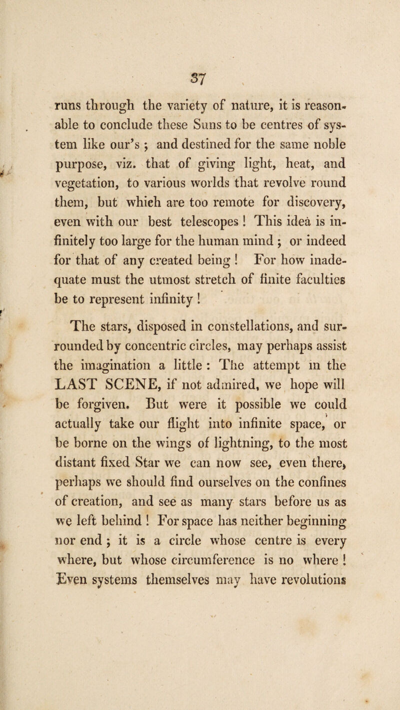 runs tlirough the variety of nature, it is reason* able to conclude these Suns to be centres of sys¬ tem like our’s ; and destined for the same noble purpose, viz. that of giving light, heat, and vegetation, to various worlds that revolve round them, but which are too remote for discovery, even with our best telescopes ! This idea is in¬ finitely too large for the human mind ; or indeed for that of any created being ! For how inade¬ quate must the utmost stretch of finite faculties be to represent infinity ! The stars, disposed in constellations, and sur¬ rounded by concentric circles, may perhaps assist the imagination a little : The attempt in the LAST SCENE, if not admired, we hope will be forgiven. But were it possible we could actually take our flight into infinite space, or be borne on the wings of lightning, to the most distant fixed Star we can now see, even there* perhaps we should find ourselves on the confines of creation, and see as many stars before us as we left behind ! For space has neither beginning nor end ; it is a circle whose centre is every where, but whose circumference is no where ! Even systems themselves may have revolutions