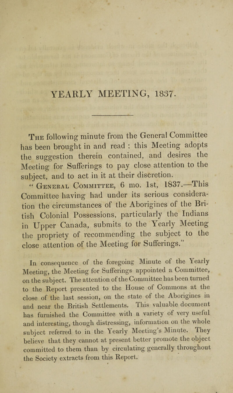 YEARLY MEETING, 1837. The following minute from the General Committee has been brought in and read : this Meeting adopts the suggestion therein contained, and desires the Meeting for Sufferings to pay close attention to the subject, and to act in it at their discretion. “ General Committee, 6 mo. 1st, 1837.—This Committee having had under its serious considera¬ tion the circumstances of the Aborigines of the Bri¬ tish Colonial Possessions, particularly the Indians in Upper Canada, submits to the Yearly Meeting the propriety of recommending the subject to the close attention of the Meeting for Sufferings.” In consequence of the foregoing Minute of the Yearly Meeting, the Meeting for Sufferings appointed a Committee, on the subj ect. The attention of the Committee has been turned to the Report presented to the House of Commons at the close of the last session, on the state of the Aborigines in and near the British Settlements, this valuable document has furnished the Committee with a variety of veiy useful and interesting, though distressing, information on the whole subject referred to in the Yearly Meeting s Minute. They believe that they cannot at present better promote the object committed to them than by circulating geneially tluoughout the Society extracts from this Report.