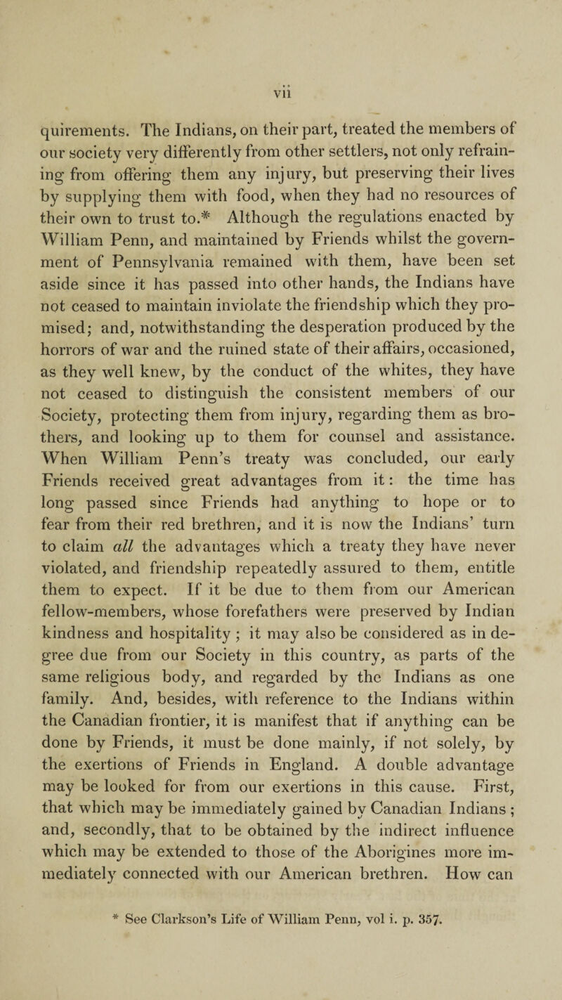 quirements. The Indians, on their part, treated the members of our society very differently from other settlers, not only refrain¬ ing from offering them any injury, but preserving their lives by supplying them with food, when they had no resources of their own to trust to.# Although the regulations enacted by William Penn, and maintained by Friends whilst the govern¬ ment of Pennsylvania remained with them, have been set aside since it has passed into other hands, the Indians have not ceased to maintain inviolate the friendship which they pro¬ mised; and, notwithstanding the desperation produced by the horrors of war and the ruined state of their affairs, occasioned, as they well knew, by the conduct of the whites, they have not ceased to distinguish the consistent members of our Society, protecting them from injury, regarding them as bro¬ thers, and looking up to them for counsel and assistance. When William Penn’s treaty was concluded, our early Friends received great advantages from it: the time has long passed since Friends had anything to hope or to fear from their red brethren, and it is now the Indians’ turn to claim all the advantages which a treaty they have never violated, and friendship repeatedly assured to them, entitle them to expect. If it be due to them from our American fellow-members, whose forefathers were preserved by Indian kindness and hospitality ; it may also be considered as in de¬ gree due from our Society in this country, as parts of the same religious body, and regarded by the Indians as one family. And, besides, with reference to the Indians within the Canadian frontier, it is manifest that if anything can be done by Friends, it must be done mainly, if not solely, by the exertions of Friends in England. A double advantage may be looked for from our exertions in this cause. First, that which may be immediately gained by Canadian Indians ; and, secondly, that to be obtained by the indirect influence which may be extended to those of the Aborigines more im¬ mediately connected with our American brethren. How can * See Clarkson’s Life of William Penn, vol i. p. 357.
