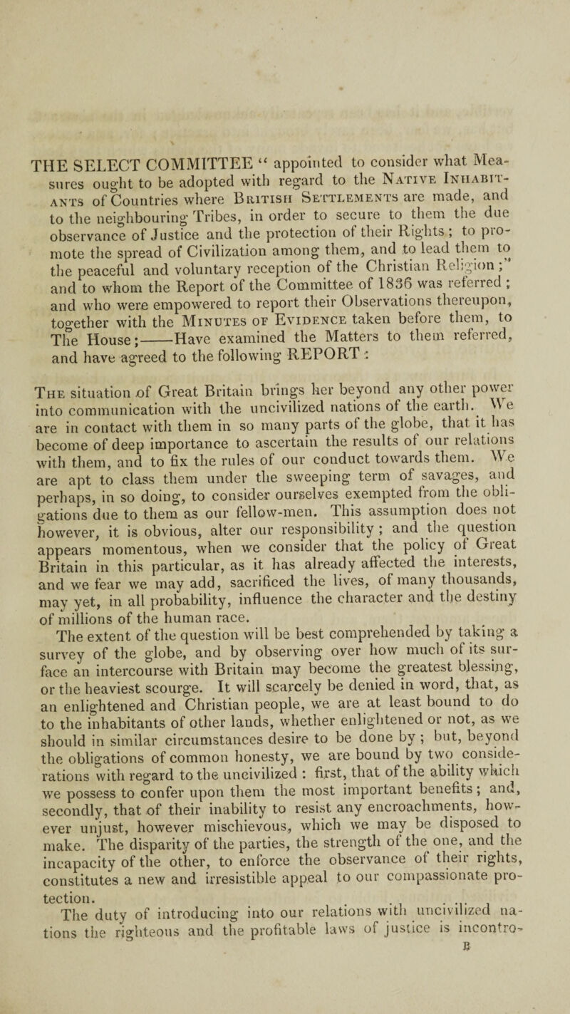 THE SELECT COMMITTEE “ appointed to consider what Mea¬ sures ought to be adopted with regard to the Native Iniiabii- ants of Countries where British Settlements are made, and to the neighbouring' Tribes, in order to secure to them the due observance of Justice and the protection ot theii Rights , to pio- mote the spread of Civilization among them, and to lead them to the peaceful and voluntary reception of the Christian Religion , and to whom the Report of the Committee of 1836 was lefeired , and who were empowered to report their Observations thereupon, together with the Minutes of Evidence taken before them, to The House;-Have examined the Matters to them referred, and have agreed to the following REPORT : The situation of Great Britain brings her beyond any other power into communication with the uncivilized nations of the earth. We are in contact with them in so many parts of the globe, that it has become of deep importance to ascertain the results of our relations with them, and to fix the rules of our conduct towards them. We are apt to class them under the sweeping term of savages, and perhaps, in so doing, to consider ourselves exempted tiom the obli¬ gations due to them as our fellow-men. This assumption does not however, it is obvious, alter our responsibility ; and the question appears momentous, when we consider that the policy of Gteat Britain in this particular, as it lias already affected the interests, and we fear we may add, sacrificed the lives, of many thousands, mav yet, in all probability, influence the character and the destiny of millions of the human race. The extent of the question will be best comprehended by taking a survey of the globe, and by observing over how much of its sur¬ face an intercourse with Britain may become the greatest blessing, or the heaviest scourge. It will scarcely be denied in word, that, as an enlightened and Christian people, we are at least bound to do to the inhabitants of other lands, whether enlightened or not, as we should in similar circumstances desire to be done by ; but, beyond the obligations of common honesty, we are bound by two conside¬ rations with regard to the uncivilized t first, that of the ability which we possess to confer upon them the most important benefits; and, secondly, that of their inability to resist any encroachments, how¬ ever unjust, however mischievous, which we may be disposed to make. The disparity of the parties, the strength of the one, and the incapacity of the other, to enforce the observance of their rights, constitutes a new and irresistible appeal to our compassionate pro¬ tection. . . The duty of introducing into our relations with uncivilized na¬ tions the righteous and the profitable laws of justice is incontro-