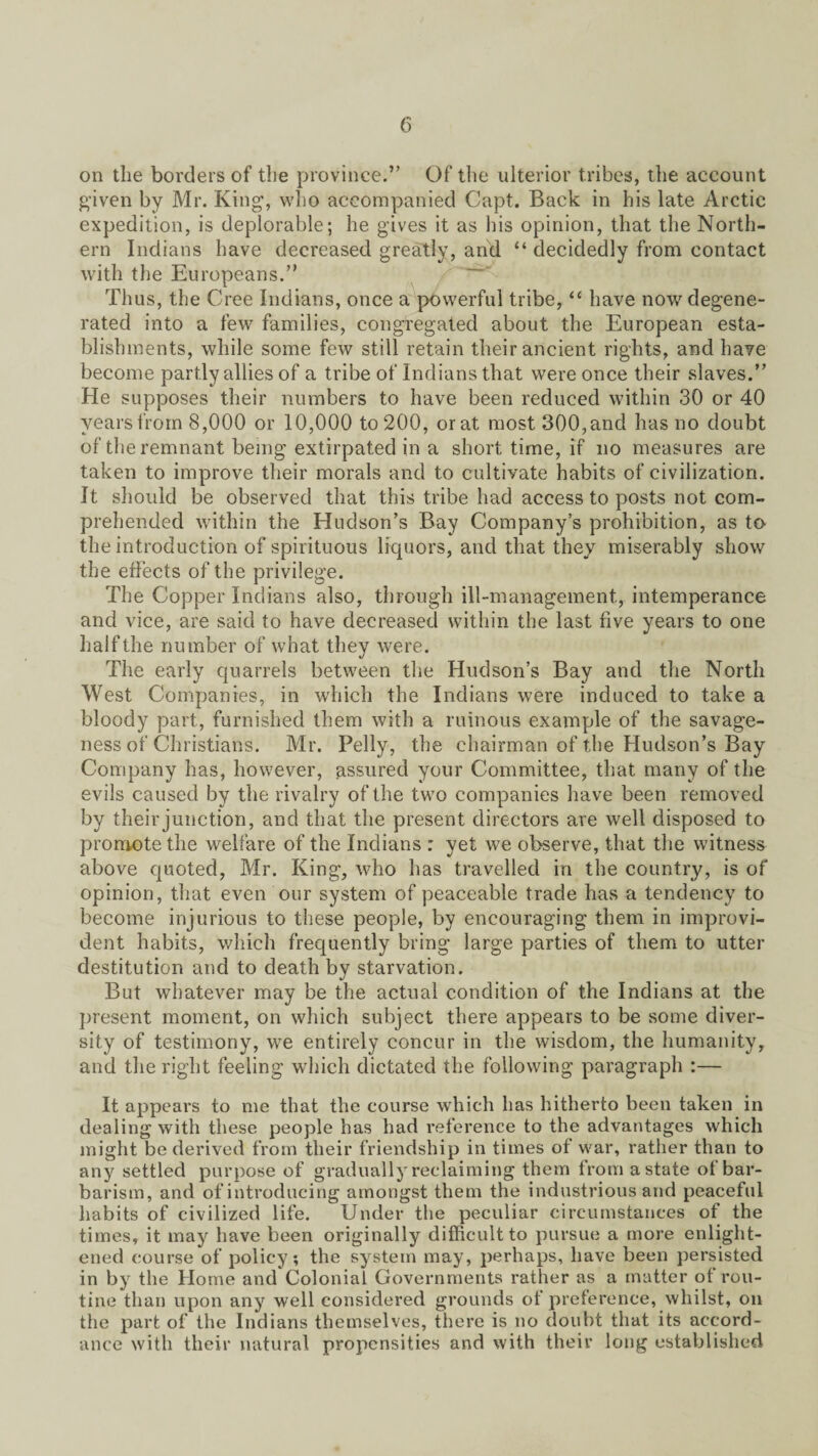 on the borders of the province.” Of the ulterior tribes, the account given by Mr. King, who accompanied Capt. Back in his late Arctic expedition, is deplorable; he gives it as his opinion, that the North¬ ern Indians have decreased greatly, and “ decidedly from contact with the Europeans.” Thus, the Cree Indians, once a powerful tribe, “ have now degene¬ rated into a few families, congregated about the European esta¬ blishments, while some few still retain their ancient rights, and have become partly allies of a tribe of Indians that were once their slaves.” He supposes their numbers to have been reduced within 30 or 40 years from 8,000 or 10,000 to 200, or at most 300,and has no doubt of the remnant being extirpated in a short time, if no measures are taken to improve their morals and to cultivate habits of civilization. It should be observed that this tribe had access to posts not com¬ prehended within the Hudson’s Bay Company’s prohibition, as to the introduction of spirituous liquors, and that they miserably show the effects of the privilege. The Copper Indians also, through ill-management, intemperance and vice, are said to have decreased within the last five years to one half the number of what they were. The early quarrels between the Hudson’s Bay and the North West Companies, in which the Indians were induced to take a bloody part, furnished them with a ruinous example of the savage¬ ness of Christians. Mr. Pelly, the chairman of the Hudson’s Bay Company has, however, assured your Committee, that many of the evils caused by the rivalry of the two companies have been removed by their junction, and that the present directors are well disposed to promote the welfare of the Indians : yet we observe, that the witness above quoted, Mr. King, who has travelled in the country, is of opinion, that even our system of peaceable trade has a tendency to become injurious to these people, by encouraging them in improvi¬ dent habits, which frequently bring large parties of them to utter destitution and to death by starvation. But whatever may be the actual condition of the Indians at the present moment, on which subject there appears to be some diver¬ sity of testimony, we entirely concur in the wisdom, the humanity, and the right feeling which dictated the following paragraph :— It appears to me that the course which has hitherto been taken in dealing with these people has had reference to the advantages which might be derived from their friendship in times of war, rather than to any settled purpose of gradually reclaiming them from a state of bar¬ barism, and of introducing amongst them the industrious and peaceful habits of civilized life. Under the peculiar circumstances of the times, it may have been originally difficult to pursue a more enlight¬ ened course of policy; the system may, perhaps, have been persisted in by the Home and Colonial Governments rather as a matter of rou¬ tine than upon any well considered grounds of preference, whilst, on the part of the Indians themselves, there is no doubt that its accord¬ ance with their natural propensities and with their long established