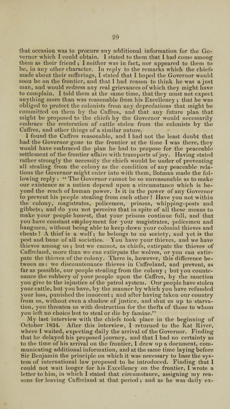 that occasion was to procure any additional information for the Go¬ vernor which I could obtain. I stated to them that I had come among them as their friend ; I neither was in fact, nor appeared to them to be, in any other character. In reply to the remarks which the chiefs made about their sufferings, I stated that I hoped the Governor would soon be on the frontier, and that I had reason to think he was a just man, and would redress any real grievances of which they might have to complain. I told them at the same time, that they mnst not expect anything more than was reasonable from his Excellency ; that he was obliged to protect the colonists from any depredations that might be committed on them by the Caffres, and that any future plan that might be proposed to the chiefs by the Governor would necessarily embrace the restoration of cattle stolen from the colonists by the Caffres, and other things of a similar nature. I found the Caffres reasonable, and I had not the least doubt that had the Governor gone to the frontier at the time I was there, they would have embraced the plan he had to propose for the peaceable settlement of the frontier affairs with transports of joy. Having stated rather strongly the necessity the chiefs would be under of preventing all stealing from the colony as the condition of any peaceable rela¬ tions the Governor might enter into with them, Botman made the fol¬ lowing reply : “ The Governor cannot be so unreasonable as to make our existence as a nation depend upon a circumstance which is be¬ yond the reach of hnman power. Is it in the power of any Governor to prevent his people stealing from each other? Have you not within the colony, magistrates, policemen, prisons, whipping-posts and gibbets; and do you not perceive that in spite of all these means to make your people honest, that your prisons continue full, and that you have constant employment for your magistrates, policemen and hangmen, without being able to keep down your colonial thieves and cheats ? A thief is a wolf; he belongs to no society, and yet is the pest and bane of all societies. You have your thieves, and we have thieves among us ; but we cannot, as chiefs, extirpate the thieves of Caffreland, more than we can extirpate the wolves, or you can extir¬ pate the thieves of the colony. There is, however, this difference be¬ tween us: we discountenance thieves in Caffreland, and prevent, as far as possible, our people stealing from the colony ; but you counte¬ nance the robbery of your people upon the Caffres, by the sanction you give to the injustice of the patrol system. Our people have stolen your cattle, but you have, by the manner by which you have refunded your loss, punished the innocent; and after having taken our country from us, without even a shadow of justice, and shut us up to starva¬ tion, you threaten us with destruction for the thefts of those to whom you left no choice but to steal or die by famine.” My last interview with the chiefs took place in the beginning of October 1834. After this interview, I returned to the Kat River, where I waited, expecting daily the arrival of the Governor. Finding that he delayed his proposed journey, and that I had no certainty as to the time of his arrival on the frontier, I drew up a document, com¬ municating additional information, and at the same time laying before Sir Benjamin the principle on which it was necessary to base the sys¬ tem of international law proposed to be introduced. Finding that I could not wait longer for his Excellency on the frontier, I wrote a letter to him, in which I stated that circumstance, assigning my rea¬ sons for leaving Caffreland at that period; and as he was daily ex-