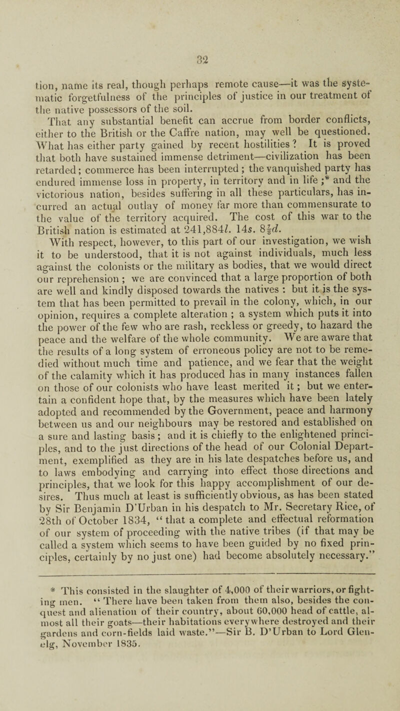 tion, name its real, though perhaps remote cause—it was the syste- matic forgetfulness of the principles of justice in our treatment ot the native possessors of the soil. That any substantial benefit can accrue from border conflicts, either to the British or the Caffre nation, may well be questioned. What has either party gained by recent hostilities ? It is proved that both have sustained immense detriment—civilization has been retarded; commerce has been interrupted ; the vanquished party has endured immense loss in property, in territory and in life and the victorious nation, besides suffering in all these particulars, has in¬ curred an actual outlay of money far more than commensurate to the value of the territory acquired. The cost of this war to the British nation is estimated at 241,884Z. 145. 8frZ. With respect, however, to this part of our investigation, we wish it to be understood, that it is not against individuals, much less against the colonists or the military as bodies, that we would direct our reprehension ; we are convinced that a large proportion of both are well and kindly disposed towards the natives : but it is the sys¬ tem that has been permitted to prevail in the colony, which, in our opinion, requires a complete alteration ; a system which puts it into the power of the few who are rash, reckless or greedy, to hazard the peace and the welfare of the whole community. We are aware that the results of a long system of erroneous policy are not to be reme¬ died without much time and patience, and we fear that the weight of the calamity which it has produced has in many instances fallen on those of our colonists who have least merited it; but we enter¬ tain a confident hope that, by the measures which have been lately adopted and recommended by the Government, peace and harmony between us and our neighbours may be restored and established on a sure and lasting basis ; and it is chiefly to the enlightened princi¬ ples, and to the just directions of the head of our Colonial Depart¬ ment, exemplified as they are in his late despatches before us, and to laws embodying and carrying into effect those directions and principles, that we look for this happy accomplishment of our de¬ sires. Thus much at least is sufficiently obvious, as has been stated by Sir Benjamin D’Urban in his despatch to Mr. Secretary Rice, of 28th of October 1834, “that a complete and effectual reformation of our system of proceeding with the native tribes (if that may be called a system which seems to have been guided by no fixed prin¬ ciples, certainly by no just one) had become absolutely necessary. * This consisted in the slaughter of 4,000 of their warriors, or fight¬ ing men. “ There have been taken from them also, besides the con¬ quest and alienation of their country, about 60,000 head of cattle, al¬ most all their goats—their habitations everywhere destroyed and their gardens and corn-fields laid waste.”—Sir B. D’Urban to Lord Glen- elg, November 1835.