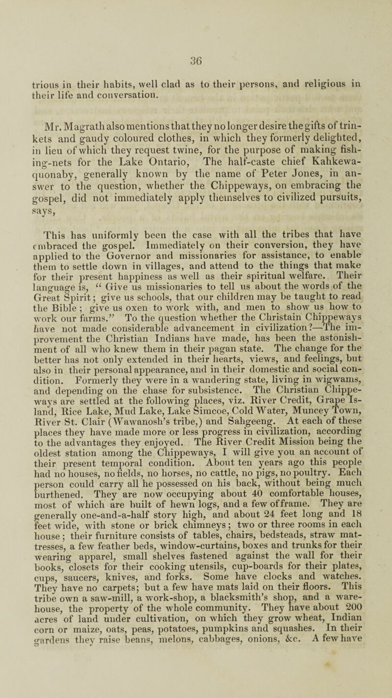 trious in their habits, well clad as to their persons, and religious in their life and conversation. Mr. Magrath also mentions that they no longer desire the gifts of trin¬ kets and gaudy coloured clothes, in which they formerly delighted, in lieu of which they request twine, for the purpose of making fish¬ ing-nets for the Lake Ontario, The half-caste chief Kahkewa- quonaby, generally known by the name of Peter Jones, in an¬ swer to the question, whether the Chippeways, on embracing the gospel, did not immediately apply themselves to civilized pursuits, says, This has uniformly been the case with all the tribes that have embraced the gospel. Immediately on their conversion, they have applied to the Governor and missionaries for assistance, to enable them to settle down in villages, and attend to the things that make for their present happiness as well as their spiritual welfare. Their language is, u Give us missionaries to tell us about the words of the Great Spirit; give us schools, that our children may be taught to read the Bible ; give us oxen to work with, and men to show us how to work our farms.” To the question whether the Christain Chippeways have not made considerable advancement in civilization?—The im¬ provement the Christian Indians have made, has been the astonish¬ ment of all who knew them in their pagan state. The change for the better has not only extended in their hearts, views, and feelings, but also in their personal appearance, and in their domestic and social con¬ dition. Formerly they were in a wandering state, living in wigwams, and depending on the chase for subsistence. The Christian Chippe¬ ways are settled at the following places, viz. River Credit, Grape Is¬ land, Rice Lake, Mud Lake, Lake Simcoe, Cold Water, Munc.ey Town, River St. Clair (Wawanosh’s tribe,) and Saligeeng. At each of these places they have made more or less progress in civilization, according to the advantages they enjoyed. The River Credit Mission being the oldest station among the Chippeways, I will give you an account of their present temporal condition. About ten years ago this people had no houses, no fields, no horses, no cattle, no pigs, no poultry. Each person could carry all he possessed on his back, without being much burthened. They are now occupying about 40 comfortable houses, most of which are built of hewn logs, and a few of frame. They are generally one-and-a-half story high, and about 24 feet long and 18 feet wide, with stone or brick chimneys; two or three rooms in each house ; their furniture consists of tables, chairs, bedsteads, straw mat¬ tresses, a few feather beds, window-curtains, boxes and trunks for their wearing apparel, small shelves fastened against the wall for their books, closets for their cooking utensils, cup-boards for their plates, cups, saucers, knives, and forks. Some have clocks and watches. They have no carpets; but a few have mats laid on their floors. This tribe own a saw-mill, a work-shop, a blacksmith’s shop, and a ware¬ house, the property of the whole community. They have about 200 acres of land under cultivation, on which they grow wheat, Indian corn or maize, oats, peas, potatoes, pumpkins and squashes. In their gardens they raise beans, melons, cabbages, onions, &c. A few have