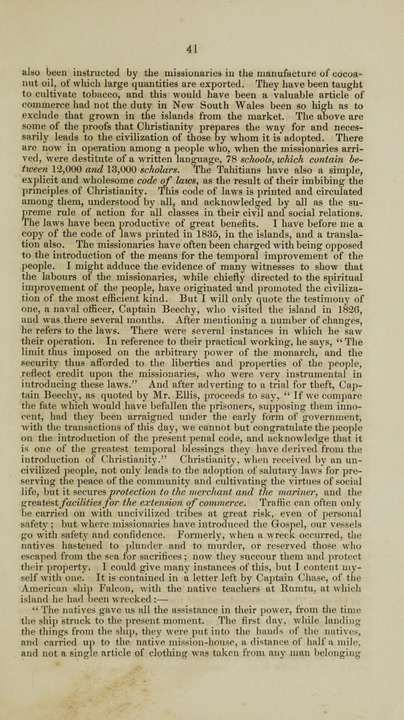 also been instructed by the missionaries in the manufacture of cocoa- nut oil, of which large quantities are exported. They have been taught to cultivate tobacco, and this would have been a valuable article of commerce had not the duty in New South Wales been so high as to exclude that grown in the islands from the market. The above are some of the proofs that Christianity prepares the way for and neces¬ sarily leads to the civilization of those by whom it is adopted. There are now in oj)eration among a people who, when the missionaries arri¬ ved, were destitute of a written language, 78 schools, which contain be¬ tween 12,000 and 13,000 scholars. The Tahitians have also a simple, explicit and wholesome code of laws, as the result of their imbibing the principles of Christianity. This code of laws is printed and circulated among them, understood by all, and acknowledged by all as the su¬ preme rule of action for all classes in their civil and social relations. The laws have been productive of great benefits. I have before me a copy of the code of laws printed in 1835, in the islands, and a transla¬ tion also. The missionaries have often been charged with being opposed to the introduction of the means for the temporal improvement of the people. I niioht adduce the evidence of many witnesses to show that the labours ot the missionaries, while chiefly directed to the spiritual improvement of the people, have originated and promoted the civiliza¬ tion of the most efficient kind. But I will only quote the testimony of one, a naval officer, Captain Beechy, who visited the island in 1826, and was there several months. After mentioning a number of changes, he refers to the laws. There were several instances in which he saw their operation. In reference to their practical working, he says, “ The limit thus imposed on the arbitrary power of the monarch, and the security thus afforded to the liberties and properties of the people, reflect credit upon the missionaries, who were very instrumental in introducing these laws.” And after adverting to a trial for theft, Cap¬ tain Beechy, as quoted by Mr. Ellis, proceeds to say, “ If we compare the fate which would have befallen the prisoners, supposing them inno¬ cent, had they been arraigned under the early form of government, with the transactions of this day, we cannot but congratulate the people on the introduction of the present penal code, and acknowledge that it is one of the greatest temporal blessings they have derived from the introduction of Christianity.” Christianity, when received by an un¬ civilized people, not only leads to the adoption of salutary laws for pre¬ serving the peace of the community and cultivating the virtues of social life, but it secures 'protection to the merchant and the mariner, and the greatest facilities for the extension of commerce. Traffic can often only be carried on with uncivilized tribes at great risk, even of personal safety ; but where missionaries have introduced the Gospel, our vessels go with safety and confidence. Formerly, when a wreck occurred, the natives hastened to plunder and to murder, or reserved those who escaped from the sea for sacrifices; now they succour them and protect their property. I could give many instances of this, but I content my¬ self with one. It is contained in a letter left by Captain Chase, of the American ship Falcon, with the native teachers at Rumtu, at which island he had been wrecked:— “ The natives gave us all the assistance in their power, from the time the ship struck to the present moment. The first day, while landing the things from the ship, they were put into the hands of the natives, and carried up to the native mission-house, a distance of half a mile, and not a single article of clothing was taken from any man belonging