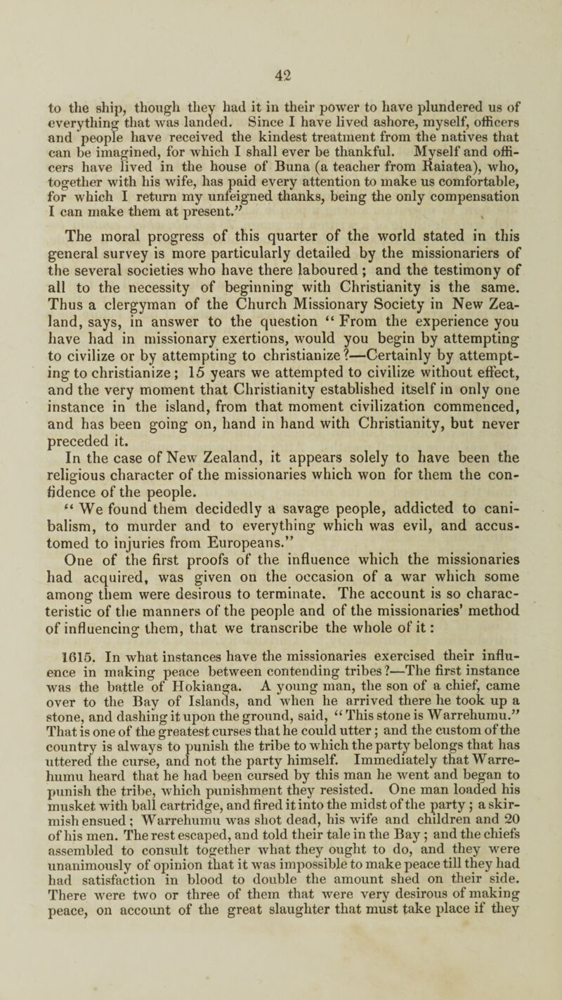 to the ship, though they had it in their power to have plundered us of everything that was landed. Since I have lived ashore, myself, officers and people have received the kindest treatment from the natives that can be imagined, for which I shall ever be thankful. Myself and offi¬ cers have lived in the house of Buna (a teacher from Raiatea), who, together with his wife, has paid every attention to make us comfortable, for which I return my unfeigned thanks, being the only compensation I can make them at present.” The moral progress of this quarter of the world stated in this general survey is more particularly detailed by the missionariers of the several societies who have there laboured ; and the testimony of all to the necessity of beginning with Christianity is the same. Thus a clergyman of the Church Missionary Society in New Zea¬ land, says, in answer to the question “ From the experience you have had in missionary exertions, would you begin by attempting to civilize or by attempting to christianize?—Certainly by attempt¬ ing to christianize; 15 years we attempted to civilize without effect, and the very moment that Christianity established itself in only one instance in the island, from that moment civilization commenced, and has been going on, hand in hand with Christianity, but never preceded it. In the case of New Zealand, it appears solely to have been the religious character of the missionaries which won for them the con¬ fidence of the people. fi We found them decidedly a savage people, addicted to cani- balism, to murder and to everything which was evil, and accus¬ tomed to injuries from Europeans.” One of the first proofs of the influence which the missionaries had acquired, was given on the occasion of a war which some among them were desirous to terminate. The account is so charac¬ teristic of the manners of the people and of the missionaries’ method of influencing them, that we transcribe the whole of it: 1615. In what instances have the missionaries exercised their influ¬ ence in making peace between contending tribes ?—The first instance was the battle of Hokianga. A young man, the son of a chief, came over to the Bay of Islands, and when he arrived there he took up a stone, and dashing it upon the ground, said, “ This stone is Warrehumu.” That is one of the greatest curses that he could utter; and the custom of the country is always to punish the tribe to which the party belongs that has uttered the curse, and not the party himself. Immediately that Warre- humu heard that he had been cursed by this man he went and began to punish the tribe, which punishment they resisted. One man loaded his musket with ball cartridge, and fired it into the midst of the party ; a skir¬ mish ensued; Warrehumu was shot dead, his wife and children and 20 of his men. The rest escaped, and told their tale in the Bay; and the chiefs assembled to consult together what they ought to do, and they were unanimously of opinion that it was impossible to make peace till they had had satisfaction in blood to double the amount shed on their side. There were two or three of them that were very desirous of making peace, on account of the great slaughter that must take place if they