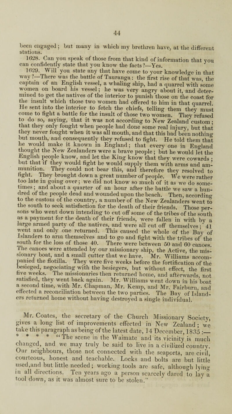 been engaged; but many in which my brethren have, at the different stations. 1628. Can you speak of those from that kind of information that you can confidently state that you know the facts?—Yes. 1629. M ill you state any that have come to your knowledge in that way ?—There was the battle of Tauranga: the first rise of that was the captain of an English vessel, a whaling ship, had a quarrel with some women on board his vessel; he was very angry about it, and deter¬ mined to get the natives of the interior to punish those on the coast for the insult which those two women had offered to him in that quarrel He sent into the interior to fetch the chiefs, telling them they must come to fight a battle for the insult of those two women. They refused to do so, saying, that it was not according to New Zealand custom; that they only fought when people had done some real injury, but that they never fought when it was all mouth, and that this had been nothing but mouth, and consequently they refused to fight. He told them that he would make it known in England; that every one in England thought the New Zealanders were a brave people ; but he would let the English people know, and let the King know that they were cowards • but that if they would fight he would supply them with arms and am¬ munition. They could not bear this, and therefore they resolved to fight. They brought down a great number of people. We were rather too late in going over; we did not know so much of it as we do some¬ times ; and about a quarter of an hour after the battle we saw a hun¬ dred of the people dead and wounded upon the beach. Then, according to the custom of the country, a number of the New Zealanders went to the south to seek satisfaction for the death of their friends. Those per¬ sons who went down intending to cut off some of the tribes of the south as a payment for the death of their friends, were fallen in with by a large armed party of the natives, and were all cut off themselves • 41 went and only one returned. This caused the whole of the Bay of Islanders to arm themselves and to go and fight with the tribes of the south for the loss of those 40. There were between 50 and 60 canoes. The canoes were attended by our missionary ship, the Active, the mis¬ sionary boat, and a small cutter that we have. Mr. Williams accom¬ panied the flotilla. They were five weeks before the fortification of the besieged, negociating with the besiegers, but without effect, the first five weeks. The missionaries then returned home, and afterwards not satisfied, they went back again. Mr. Williams went down in his boat a second time, with Mr. Chapman, Mr. Kemp, and Mr. Fairburn and effected a reconciliation between the two parties. The Bay of Island¬ ers returned home without having destroyed a single individual. Mr. Coates, the secretary of the Church Missionary Society, gives a, long list of improvements effected in New Zealand ; we take this paragraph as being of the latest date, 14 December, 1835 * * * * “ The scene in the Waimate and its vicinity is much changed, and we may truly be said to live in a civilized country. Our neighbours, those not connected with the seaports, are civil* courteous, honest and teachable. Locks and bolts are’ but little used,and but little needed ; working tools are safe, although lying in all directions. Ten years ago a person scarcely dared to lav a tool down, as it was almost sure to be stolen.”