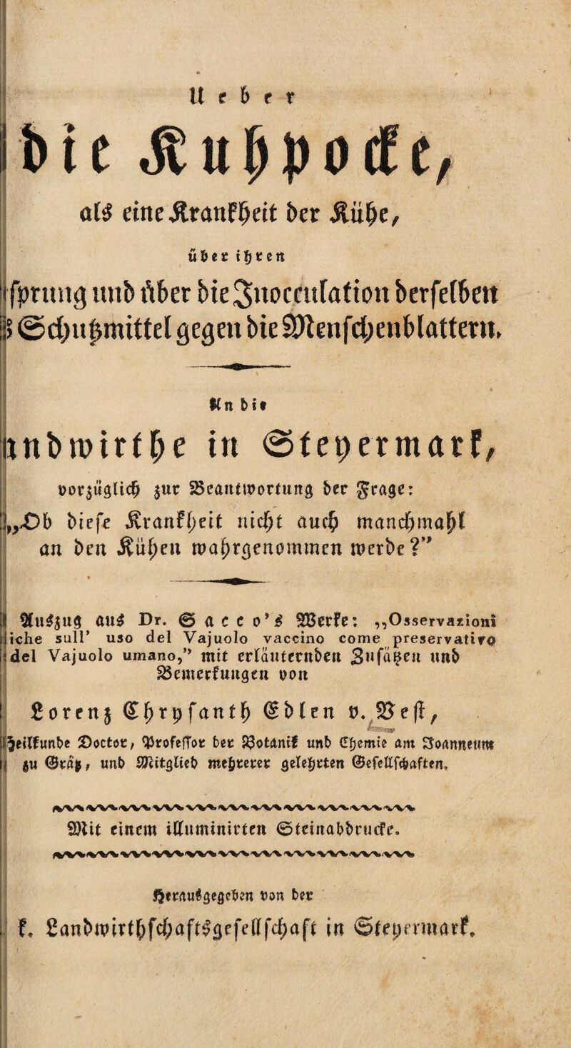 U f 6 r r Ibic JtufjpocFe, oB eine&ranFb«t ber Äiifje, übet iljtctt lifpruug unb über bieSnoccufafton berfefben !’> ©d)ut>mittel gegen bie 3Kenfd;enblattern. Kn btt nnbroirtbe in ©fepetmatF, $ut ^Beantwortung ber $eage: !\yOb biefe $ranf(;eit lücfjt au$ mancf)mapl an ben $üf)en tpa^rgenommen werbe ?*' < • i !^U$JUg att£ Dr. © a C C Oy $ SBecfe: ,,Osservazioni iche Süll’ uso del Vajuolo vaccino come preservativo del Vajuolo umano,” mit ertautemben 3ufa$CU Uttb SBemerfungen oott | £orenj £f)tpfanff) @blen P. SJefl, i^eitfunbe 2>octot, tytofeffot bet 23otnnif unb (Ffjemie am Soannetme I. gu ©tät, unb SJcitglieb wertetet gelebten ©efettföaften. 2)lit einem iftuminirtett ©teinabbrmfe. Qetau^gegeben ton bet f* £anbwittf)fc{;aft£0efettfc^af* in ©Fepermarf.