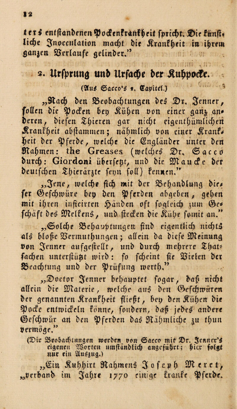 Ux$ entffanbenenipocfcnfTdnf^cii fpiichn £»ieffrnffi lic^e Jnocculation macht btr Ätanf^tit in ihrem tjanjen SJerlaufe gelinget.” • > - ’ 'i * « *, - N s. Itrfprung uti& Urfa$e ber Äu&podf*. (2tu* 6acco*$ *, Capittf.) ^ „Stach ben ^Beobachtungen bei £>r, Renner, foffen bie *pocFen bep $üfKU oon einer gari^ an* bereu, biefen Zfyieun gar nicht eigentümlichen «SranFheit ab (lammen; nahmlid) non einer $xanf* fyeit ber $Pferbe, meld;e bie (gnglanbcr unter ben fftahmen: the Greases (n>e{d)el £)r* ©acco burdb: Giordoni überfept, unb bie ESJtaudfe ber bemfchen $fne™rjte feptt fod) Fennen,” „tyne, metdbe ftch mit ber SBehanbiung bte* fer @efd)nmre bep ben ^Pferben abgeben, geben mit ihren inficirtcn Jpanben oft fo gl eich §um @e* fdpaft bei SJtelFenl, unb jlecFen bie Äuf;e fomit an.” „<Sold)e -Behauptungen ftnb eigentlich nicht! atl blofe 2krmufbungen; adetn ba biefe SJteinung non Senner aufge(ledt, unb burdp mehrere $ha** fachen unterftüpt rnirb: fo fd)tint fit 23re!en ber SSeachtung unb ber Prüfung merth«” „üDoctor behauptet fogar, baf? nicht adein bie HJtaterie, tveld)? au| ben ©efchttutren ber genannten ÄranFpeit fließt, bep ben Äühen bie ^pacFe entmicFetn Fönne, fonbern, baß jebel anbere ©efchtoür an ben ^Pfcrben bal StähmUcjje ju fhun Ucrtn-Sge,^ (Vk Skobadfdnngen werben, tum ©acco mit SDr. Sennet’l eigenen ^Borten umfi*n5iicfj angeführt; picc fotgt nur ein Stu^ug,) ^@in SLufyfyitt Slahmenl 3 ofeph SKcref^ ^perbanb im Japre 1770 einige Franfe Spfetbr.