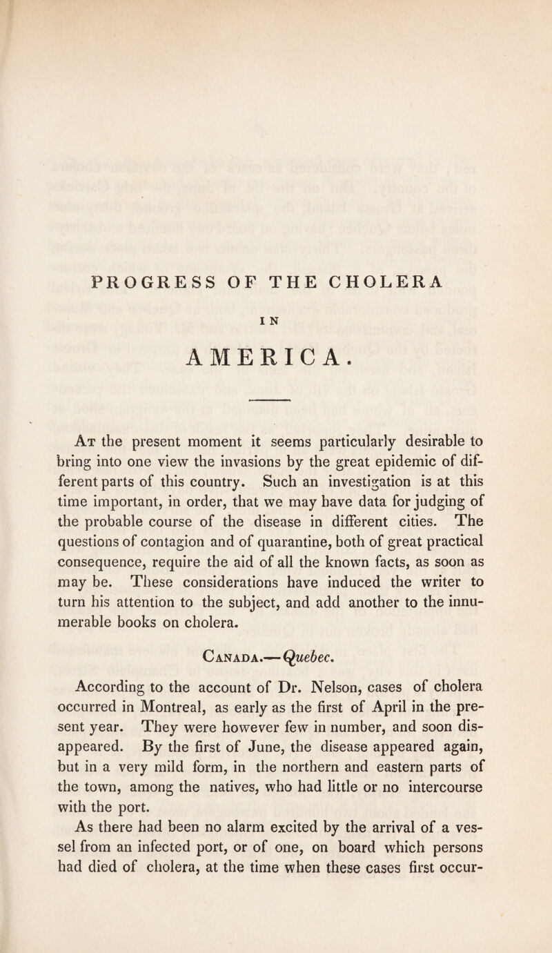 PROGRESS OF THE CHOLERA I N AMERICA, At the present moment it seems particularly desirable to bring into one view the invasions by the great epidemic of dif¬ ferent parts of this country. Such an investigation is at this time important, in order, that we may have data forjudging of the probable course of the disease in different cities. The questions of contagion and of quarantine, both of great practical consequence, require the aid of all the known facts, as soon as may be. These considerations have induced the writer to turn his attention to the subject, and add another to the innu¬ merable books on cholera. Canada.—Quebec. According to the account of Dr. Nelson, cases of cholera occurred in Montreal, as early as the first of April in the pre¬ sent year. They were however few in number, and soon dis¬ appeared. By the first of June, the disease appeared again, but in a very mild form, in the northern and eastern parts of the town, among the natives, who had little or no intercourse with the port. As there had been no alarm excited by the arrival of a ves¬ sel from an infected port, or of one, on board which persons had died of cholera, at the time when these cases first occur-