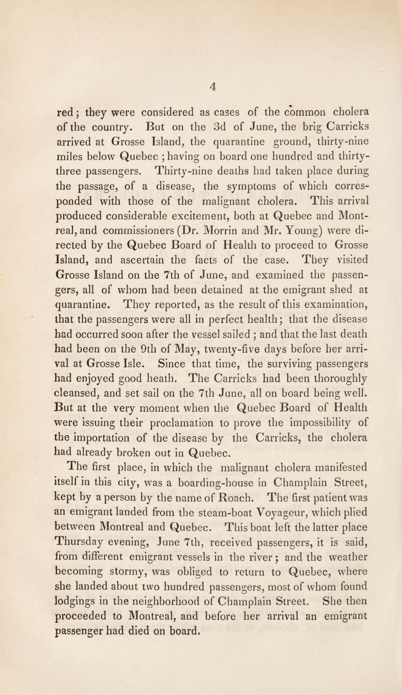 red; they were considered as cases of the common cholera of the country. But on the 3d of June, the brig Carricks arrived at Grosse Island, the quarantine ground, thirty-nine miles below Quebec ; having on board one hundred and thirty- three passengers. Thirty-nine deaths had taken place during the passage, of a disease, the symptoms of which corres¬ ponded with those of the malignant cholera. This arrival produced considerable excitement, both at Quebec and Mont¬ real, and commissioners (Dr. Morrin and Mr. Young) were di¬ rected by the Quebec Board of Health to proceed to Grosse Island, and ascertain the facts of the case. They visited Grosse Island on the 7th of June, and examined the passen¬ gers, all of whom had been detained at the emigrant shed at quarantine. They reported, as the result of this examination, that the passengers were all in perfect health; that the disease had occurred soon after the vessel sailed ; and that the last death had been on the 9th of May, twenty-five days before her arri¬ val at Grosse Isle. Since that time, the surviving passengers had enjoyed good heath. The Carricks had been thoroughly cleansed, and set sail on the 7th June, all on board being well. But at the very moment when the Quebec Board of Health were issuing their proclamation to prove the impossibility of the importation of the disease by the Carricks, the cholera had already broken out in Quebec. The first place, in which the malignant cholera manifested itself in this city, was a boarding-house in Champlain Street, kept by a person by the name of Roach. The first patient was an emigrant landed from the steam-boat Voyageur, which plied between Montreal and Quebec. This boat left the latter place Thursday evening, June 7th, received passengers, it is said, from different emigrant vessels in the river; and the weather becoming stormy, was obliged to return to Quebec, where she landed about two hundred passengers, most of whom found lodgings in the neighborhood of Champlain Street. She then proceeded to Montreal, and before her arrival an emigrant passenger had died on board.