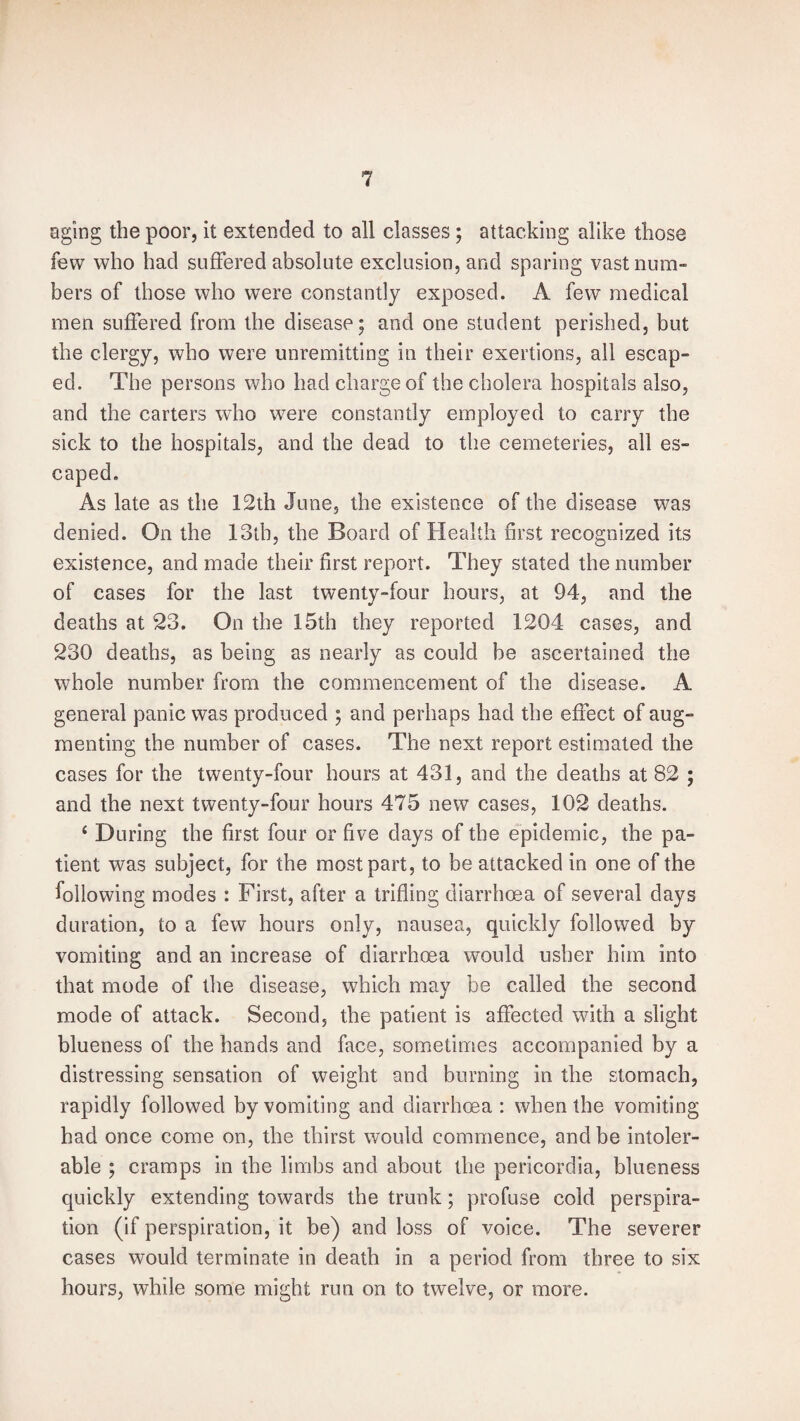 aging the poor, it extended to all classes ; attacking alike those few who had suffered absolute exclusion, and sparing vast num¬ bers of those who were constantly exposed. A few medical men suffered from the disease; and one student perished, but the clergy, who were unremitting in their exertions, all escap¬ ed. The persons who had charge of the cholera hospitals also, and the carters who were constantly employed to carry the sick to the hospitals, and the dead to the cemeteries, all es¬ caped. As late as the 12th June, the existence of the disease was denied. On the 13th, the Board of Health first recognized its existence, and made their first report. They stated the number of cases for the last twenty-four hours, at 94, and the deaths at 23. On the 15th they reported 1204 cases, and 230 deaths, as being as nearly as could be ascertained the whole number from the commencement of the disease. A general panic was produced ; and perhaps had the effect of aug¬ menting the number of cases. The next report estimated the cases for the twenty-four hours at 431, and the deaths at 82 ; and the next twenty-four hours 475 new cases, 102 deaths. ‘ During the first four or five days of the epidemic, the pa¬ tient was subject, for the most part, to be attacked in one of the following modes : First, after a trifling diarrhoea of several days duration, to a few hours only, nausea, quickly followed by vomiting and an increase of diarrhoea would usher him into that mode of the disease, which may be called the second mode of attack. Second, the patient is affected with a slight blueness of the hands and face, sometimes accompanied by a distressing sensation of weight and burning in the stomach, rapidly followed by vomiting and diarrhoea : when the vomiting had once come on, the thirst would commence, and be intoler¬ able ; cramps in the limbs and about the pericordia, blueness quickly extending towards the trunk; profuse cold perspira¬ tion (if perspiration, it be) and loss of voice. The severer cases would terminate in death in a period from three to six hours, while some might run on to twelve, or more.