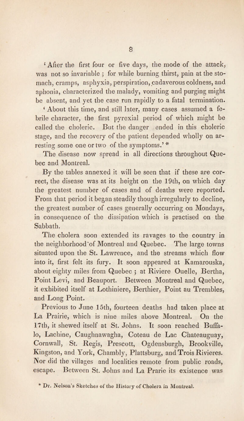 £ After the first four or five days, the mode of the attack, was not so invariable ; for while burning thirst, pain at the sto¬ mach, cramps, asphyxia, perspiration, cadaverous coldness, and aphonia, characterized the malady, vomiting and purging might be absent, and yet the case run rapidly to a fatal termination. c About this time, and still later, many cases assumed a fe¬ brile character, the first pyrexial period of which might be called the choleric. But the danger ended in this choleric stage, and the recovery of the patient depended wholty on ar¬ resting some one or two of the symptoms.’ * The disease now spread in all directions throughout Que¬ bec and Montreal. By the tables annexed it will be seen that if these are cor¬ rect, the disease was at its height on the 19th, on which day the greatest number of cases and of deaths were reported. From that period it began steadily though irregularly to decline, the greatest number of cases generally occurring on Mondays, in consequence of the dissipation which is practised on the Sabbath. The cholera soon extended its ravages to the country in the neighborhoods Montreal and Quebec. The large towns situated upon the St. Lawrence, and the streams which flow into it, first felt its fury. It soon appeared at Kamarouska, about eighty miles from Quebec ; at Riviere Ouelle, Bertha, Point Levi, and Beauport. Between Montreal and Quebec, it exhibited itself at Lothiniere, Berthier, Point au Trembles, and Long Point. Previous to June 15th, fourteen deaths had taken place at La Prairie, which is nine miles above Montreal. On the 17th, it shewed itself at St. Johns. It soon reached Buffa¬ lo, Lachine, Caughnawagha, Coteau de Lac Chateauguay, Cornwall, St. Regis, Prescott, Ogdensburgh, Brookville, Kingston, and York, Chambly, Plattsburg, and Trois Rivieres. Nor did the villages and localities remote from public roads, escape. Between St. Johns and La Prarie its existence was * Dr. Nelson’s Sketches of the History of Cholera in Montreal.