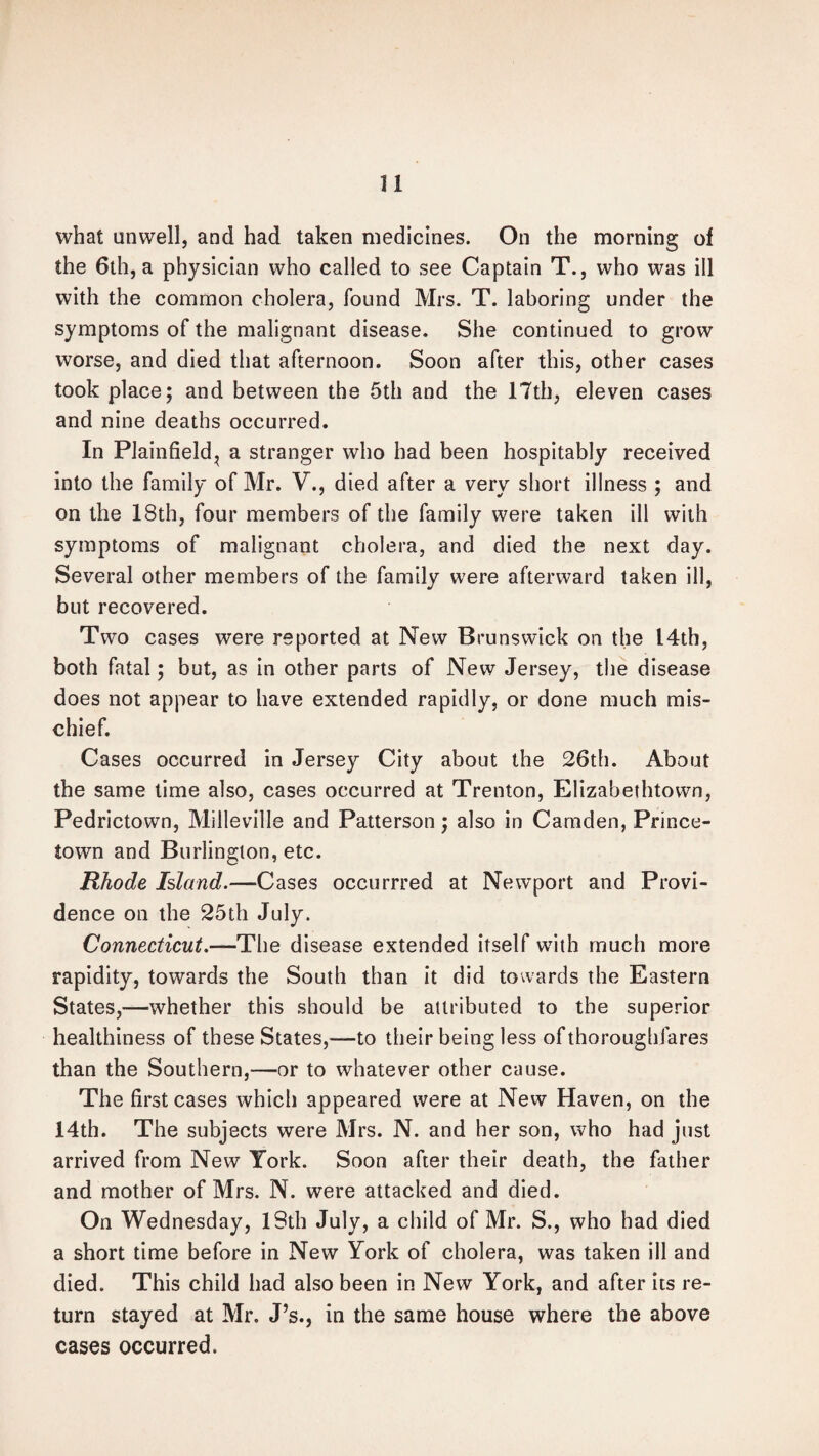 what unwell, and had taken medicines. On the morning of the 6th, a physician who called to see Captain T., who was ill with the common cholera, found Mrs. T. laboring under the symptoms of the malignant disease. She continued to grow worse, and died that afternoon. Soon after this, other cases took place; and between the 5th and the 17th, eleven cases and nine deaths occurred. In Plainfield^ a stranger who had been hospitably received into the family of Mr. V., died after a very short illness ; and on the 18th, four members of the family were taken ill with symptoms of malignant cholera, and died the next day. Several other members of the family were afterward taken ill, but recovered. Two cases were reported at New Brunswick on the 14th, both fatal; but, as in other parts of New Jersey, the disease does not appear to have extended rapidly, or done much mis¬ chief. Cases occurred in Jersey City about the 26th. About the same time also, cases occurred at Trenton, Elizabethtown, Pedrictown, Milleville and Patterson; also in Camden, Prince- town and Burlington, etc. Rhode Island.—Cases occurrred at Newport and Provi¬ dence on the 25th July. Connecticut.—The disease extended itself with much more rapidity, towards the South than it did towards the Eastern States,—whether this should be attributed to the superior healthiness of these States,—to their being less of thoroughfares than the Southern,—or to whatever other cause. The first cases which appeared were at New Haven, on the 14th. The subjects were Mrs. N. and her son, who had just arrived from New York. Soon after their death, the father and mother of Mrs. N. were attacked and died. On Wednesday, lSth July, a child of Mr. S., who had died a short time before in New York of cholera, was taken ill and died. This child had also been in New York, and after its re¬ turn stayed at Mr. J’s., in the same house where the above cases occurred.