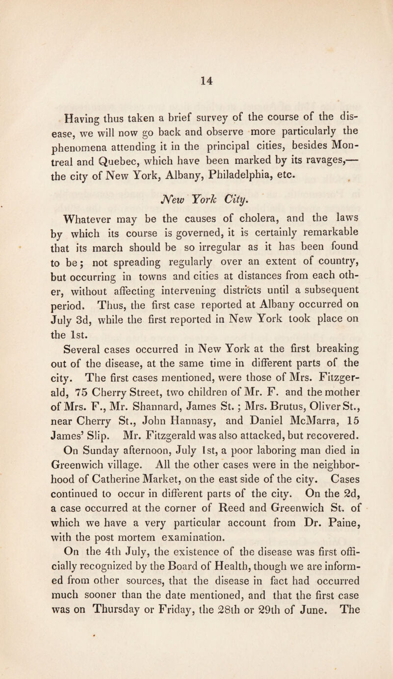 Having thus taken a brief survey of the course of the dis¬ ease, we will now go back and observe more particularly the phenomena attending it in the principal cities, besides Mon¬ treal and Quebec, which have been marked by its ravages,— the city of New York, Albany, Philadelphia, etc. New York City. Whatever may be the causes of cholera, and the laws by which its course is governed, it is certainly remarkable that its march should be so irregular as it has been found to be; not spreading regularly over an extent of country, but occurring in towns and cities at distances from each oth¬ er, without affecting intervening districts until a subsequent period. Thus, the first case reported at Albany occurred on July 3d, while the first reported in New York took place on the 1st. Several cases occurred in New York at the first breaking out of the disease, at the same time in different parts of the city. The first cases mentioned, were those of Mrs. Fitzger¬ ald, 75 Cherry Street, two children of Mr. F. and the mother of Mrs. F., Mr. Shannard, James St.; Mrs. Brutus, Oliver St., near Cherry St., John Hannasy, and Daniel McMarra, 15 James’ Slip. Mr. Fitzgerald was also attacked, but recovered. On Sunday afternoon, July 1st, a poor laboring man died in Greenwich village. All the other cases were in the neighbor¬ hood of Catherine Market, on the east side of the city. Cases continued to occur in different parts of the city. On the 2d, a case occurred at the corner of Reed and Greenwich St. of which we have a very particular account from Dr. Paine, with the post mortem examination. On the 4th July, the existence of the disease was first offi¬ cially recognized by the Board of Health, though we are inform¬ ed from other sources, that the disease in fact had occurred much sooner than the date mentioned, and that the first case was on Thursday or Friday, the 28th or 29th of June. The