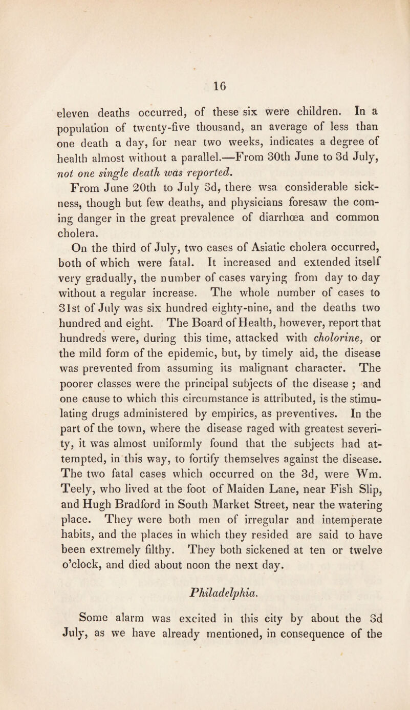 eleven deaths occurred, of these six were children. In a population of twenty-five thousand, an average of less than one death a day, for near two weeks, indicates a degree of health almost without a parallel.—From 30th June to 3d July, not one single death teas reported. From June 20th to July 3d, there wsa considerable sick¬ ness, though but few deaths, and physicians foresaw the com¬ ing danger in the great prevalence of diarrhoea and common cholera. On the third of July, two cases of Asiatic cholera occurred, both of which were fatal. It increased and extended itself very gradually, the number of cases varying from day to day without a regular increase. The whole number of cases to 31st of July was six hundred eighty-nine, and the deaths two hundred and eight. The Board of Health, however, report that hundreds were, during this time, attacked with cholorine, or the mild form of the epidemic, but, by timely aid, the disease was prevented from assuming its malignant character. The poorer classes were the principal subjects of the disease ; and one cause to which this circumstance is attributed, is the stimu¬ lating drugs administered by empirics, as preventives. In the part of the town, where the disease raged with greatest severi¬ ty, it was almost uniformly found that the subjects had at¬ tempted, in this way, to fortify themselves against the disease. The two fatal cases which occurred on the 3d, were Wm. Teely, who lived at the foot of Maiden Lane, near Fish Slip, and Hugh Bradford in South Market Street, near the watering place. They were both men of irregular and intemperate habits, and the places in which they resided are said to have been extremely filthy. They both sickened at ten or twelve o’clock, and died about noon the next day. Philadelphia. Some alarm was excited in this city by about the 3d July, as we have already mentioned, in consequence of the
