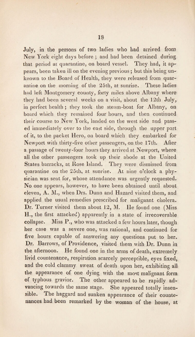 July, in the persons of two ladies who had arrived from New York eight days before ; and had been detained during that period at quarantine, on board vessel. They had, it ap- pears, been taken ill on the evening previous ; but this being un¬ known to the Board of Health, they were released from quar¬ antine on the morning of the 25th, at sunrise. These ladies had left Montgomery county, forty miles above Albany where they had been several weeks on a visit, about the 12th July, in perfect health ; they took the steam-boat for Albany, on board which they remained four hours, and then continued their course to New York, landed on the west side and pass¬ ed immediately over to the east side, through the upper part of it, to the packet Hero, on board which they embarked for Newport with thirty-five other passengers, on the 17th. After a passage of twenty-four hours they arrived at Newport, where all the other passengers took up their abode at the United States barracks, at Rose Island. They were dismissed from quarantine on the 25th, at sunrise. At nine o’clock a phy¬ sician was sent for, whose attendance was urgently requested. No one appears, however, to have been obtained until about eleven, A. M., when Drs. Dunn and Hazard visited them, and applied the usual remedies prescribed for malignant cholera. Dr. Turner visited them about 12, M. He found one (Miss H., the first attacked) apparently in a state of irrecoverable collapse. Miss P., who was attacked a few hours later, though her case was a severe one, was rational, and continued for five hours capable of answering any questions put to her, Ur. 11 a l rows, of Providence, visited them with Dr. Dunn in the afternoon. He found one in the arms of death, extremely livid countenance, respiration scarcely perceptible, eyes fixed, and the cold clammy sweat of death upon her, exhibiting all the appearance of one dying with the most malignant form of typhous gravior. The other appeared to be rapidly ad¬ vancing towards the same stage. She appeared totally insen¬ sible. The haggard and sunken appearance of their counte¬ nances had been remarked by the woman of the house, at