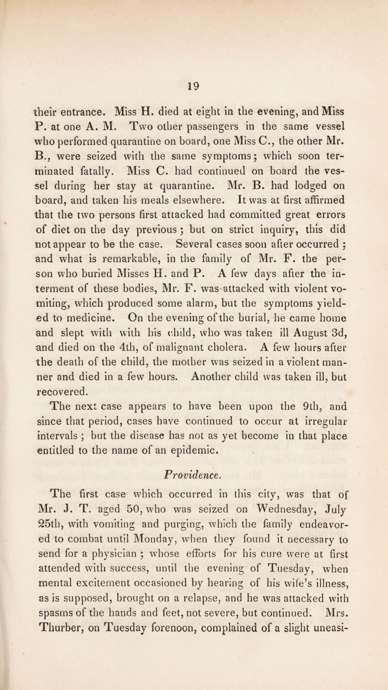 their entrance. Miss H. died at eight in the evening, and Miss P. at one A. M. Two other passengers in the same vessel who performed quarantine on board, one Miss C., the other Mr. B., were seized with the same symptoms; which soon ter¬ minated fatally. Miss C. had continued on board the ves¬ sel during her stay at quarantine. Mr. B. had lodged on board, and taken his meals elsewhere. It was at first affirmed that the two persons first attacked had committed great errors of diet on the day previous ; but on strict inquiry, this did not appear to be the case. Several cases soon after occurred : and what is remarkable, in the family of Mr. F. the per¬ son who buried Misses H. and P. A few days after the in¬ terment of these bodies, Mr. F. was attacked with violent vo¬ miting, which produced some alarm, but the symptoms yield¬ ed to medicine. On the evening of the burial, he came home and slept with with his child, who was taken ill August 3d, and died on the 4th, of malignant cholera. A few hours after the death of the child, the mother was seized in a violent man¬ ner and died in a few hours. Another child was taken ill, but recovered. The next case appears to have been upon the 9th, and since that period, cases have continued to occur at irregular intervals ; but the disease has not as yet become in that place entitled to the name of an epidemic. Providence. The first case which occurred in this city, was that of Mr. J. T. aged 50, who was seized on Wednesday, July 25th, with vomiting and purging, which the family endeavor¬ ed to combat until Monday, when they found it necessary to send for a physician ; whose efforts for his cure were at first attended with success, until the evening of Tuesday, when mental excitement occasioned by hearing of his wife’s illness, as is supposed, brought on a relapse, and he was attacked with spasms of the hands and feet, not severe, but continued. Mrs. Thurber, on Tuesday forenoon, complained of a slight uneasi-