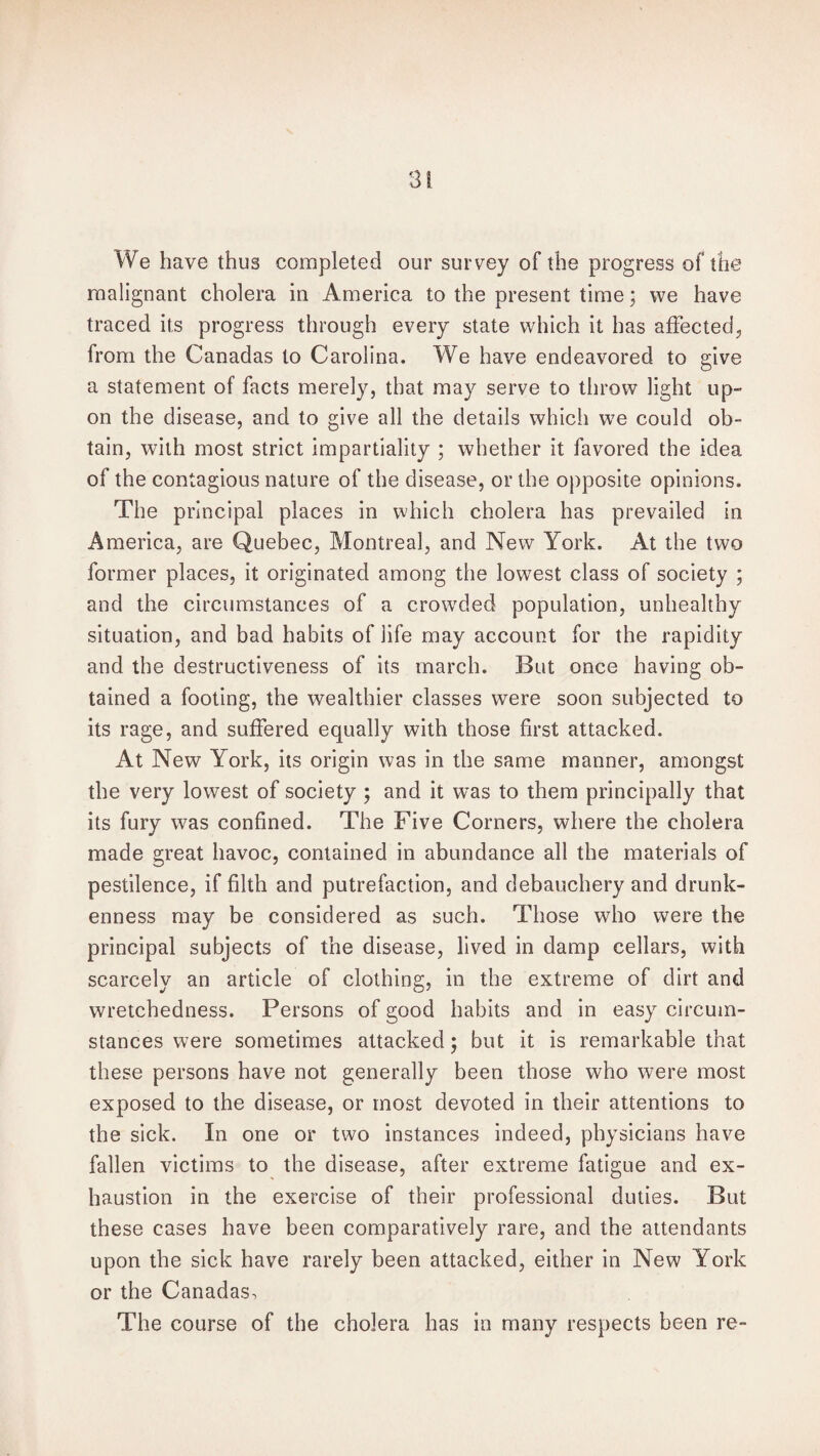 We have thus completed our survey of the progress of the malignant cholera in America to the present time; we have traced its progress through every state which it has affected, from the Canadas to Carolina. We have endeavored to give a statement of facts merely, that may serve to throw light up¬ on the disease, and to give all the details which we could ob¬ tain, with most strict impartiality ; whether it favored the idea of the contagious nature of the disease, or the opposite opinions. The principal places in which cholera has prevailed in America, are Quebec, Montreal, and New York. At the two former places, it originated among the lowest class of society ; and the circumstances of a crowded population, unhealthy situation, and bad habits of life may account for the rapidity and the destructiveness of its march. But once having ob¬ tained a footing, the wealthier classes were soon subjected to its rage, and suffered equally with those first attacked. At New York, its origin was in the same manner, amongst the very lowest of society ; and it was to them principally that its fury was confined. The Five Corners, where the cholera made great havoc, contained in abundance all the materials of pestilence, if filth and putrefaction, and debauchery and drunk¬ enness may be considered as such. Those who were the principal subjects of the disease, lived in damp cellars, with scarcely an article of clothing, in the extreme of dirt and wretchedness. Persons of good habits and in easy circum¬ stances were sometimes attacked; but it is remarkable that these persons have not generally been those who were most exposed to the disease, or most devoted in their attentions to the sick. In one or two instances indeed, physicians have fallen victims to the disease, after extreme fatigue and ex¬ haustion in the exercise of their professional duties. But these cases have been comparatively rare, and the attendants upon the sick have rarely been attacked, either in New York or the Canadas, The course of the cholera has in many respects been re-