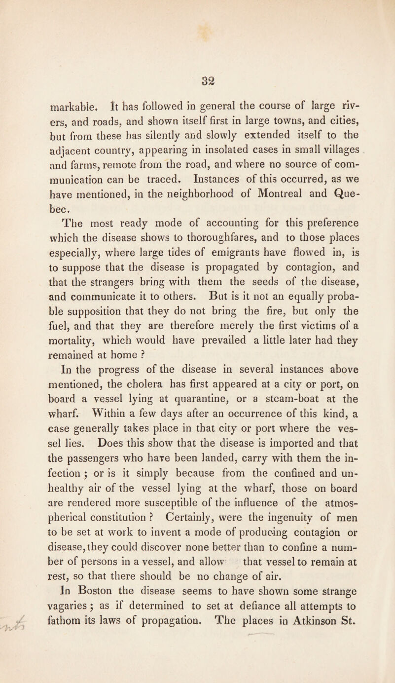 markable. It has followed in general the course of large riv¬ ers, and roads, and shown itself first in large towns, and cities, but from these has silently and slowly extended itself to the adjacent country, appearing in insolated cases in small villages and farms, remote from the road, and where no source of com¬ munication can be traced. Instances of this occurred, as we have mentioned, in the neighborhood of Montreal and Que¬ bec. The most ready mode of accounting for this preference which the disease shows to thoroughfares, and to those places especially, where large tides of emigrants have flowed in, is to suppose that the disease is propagated by contagion, and that the strangers bring with them the seeds of the disease, and communicate it to others. But is it not an equally proba¬ ble supposition that they do not bring the fire, but only the fuel, and that they are therefore merely the first victims of a mortality, which would have prevailed a little later had they remained at home ? In the progress of the disease in several instances above mentioned, the cholera has first appeared at a city or port, on board a vessel lying at quarantine, or a steam-boat at the wharf. Within a few days after an occurrence of this kind, a case generally takes place in that city or port where the ves¬ sel lies. Does this show that the disease is imported and that the passengers who have been landed, carry with them the in¬ fection ; or is it simply because from the confined and un¬ healthy air of the vessel lying at the wharf, those on board are rendered more susceptible of the influence of the atmos¬ pherical constitution ? Certainly, were the ingenuity of men to be set at work to invent a mode of producing contagion or disease, they could discover none better than to confine a num¬ ber of persons in a vessel, and allow that vessel to remain at rest, so that there should be no change of air. In Boston the disease seems to have shown some strange vagaries ; as if determined to set at defiance all attempts to fathom its laws of propagation. The places in Atkinson St.